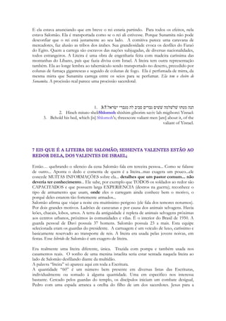 a família dela descobre, ela irá apanhar muito. Se os nobres descobrem, incluindo as 
esposas e dentre elas a filha de faraó, as coisas ficariam muito complicadas para Salomão. 
Cantares é caminhar sobre o fio da navalha, é um romance que encobre uma aventura. 
Apesar de estar apaixonado, apesar de desejar estar com Sunamita, eles se separam, e para 
que Sunamita reencontre e o conquiste definitivamente ela deverá dançar diante do rei. 
Não somente diante do rei. Diante de todas as esposas e concumbinas, que são retratadas 
no capítulo 7. Creio que a história é uma reminiscência, que ela acontece num instante. 
Dentro da mente de Sunamita. Ela está parada diante dos convidados, usa um véu para não 
ser reconhecida, faz uma petição em seu coração. “filhas de Jerusalém, não olheis para mim 
pelo fato de eu ser morena” antes de iniciar a dança que definirá sua vida. 
No capítulo 5 há um pesadelo que começa com as palavras “eu dormia, mas meu coração 
velava. O pesadelo acontece até o capitulo 6, instante em que ela volta a adormecer 
suavemente, como se suspirasse nos versos: 
120 
Eu sou do meu amado, e o meu amado é meu; ele apascenta o rebanho entre os lírios. 
Entre os versos 3 e 4 do capítulo 6 há uma grande mudança 
Formosa és, amada minha, como Tirza, aprazível como Jerusalém, imponente como um 
exército com bandeiras. 
No anterior ela adormece como um cordeiro entre os lírios e agora ela se apresenta como 
uma cidade, como um exército, como se fosse guerrear. 
Essa é uma das pontes de Cantares. Toda a história é contada até o momento em que 
ela adormece, como uma lembrança. Mas agora a moça acordou. Esse já não é o seu 
passado. É o seu presente. 
A aventura de Cantares é chegar nesse verso. Ela não está mais no campo. Ela está no 
palácio, ela está diante de todos. A dançarina dançará. Está trajada como uma dançarina 
oriental com seus véus, há guisos ao redor de seus pés, ela está na posisão inicial de sua 
apresentação. E centenas tem seus olhos voltados para ela, que ousadamente se aproximou 
tanto do rei, que ele sente até o seu perfume, que ela fez questão de derramar sobre si 
mesma, abundantemente. É um grandioso banquete e ela cheira a nardo, dos 
primeiros versos do poema. Porque foi com esse perfume que Salomão a conheceu. Ela 
não está ali para entreter ao rei. Ela está ali para caçá-lo. A caçadora de raposas realizará sua 
maior caçada. Ela não está ali para consquistar aplausos. Ela quer somente uma única coisa. 
O coração do rei. É nele que a filha de Manassés (por parte de mãe), e filha de...(segredo 
até o final do estudo) que a maior dançarina que Sarom viu em todos os dias de sua glória, 
está mirando suas flechas. Ele fÊz promessas, ele a conquistou, ele conheceu sua mãe, ele 
dormiu com ela no campo, ele falou palavras que a mudaram, nunca homem algum teceu 
para mulher alguma, em toda a história da literatura, os palavras de ternura que ela recebeu. 
Ele cantou para ela. Ele tocou instrumentos feitos de madeira de sândalo, a coisa mais bela 
que que ela já ouvira. Eles cantaram juntos canções de seu povo. Ele arrancou o coração 
dela de dentro do peito. E agora ela iria dar o troco. Ele pode ser o rei de toda a terra. Mas 
ele, ainda que não saiba ainda, pertence a ela! 
Essa é uma das chaves de Cantares. A dança. A cena da dança de Maanaim. O capitulo 7 é 
a conquista final. É a dança em todo seu resplendor, ela baila, ela o atrai para ela. Ela 
desperta nele o afeto, a promessa, o amor. 
 