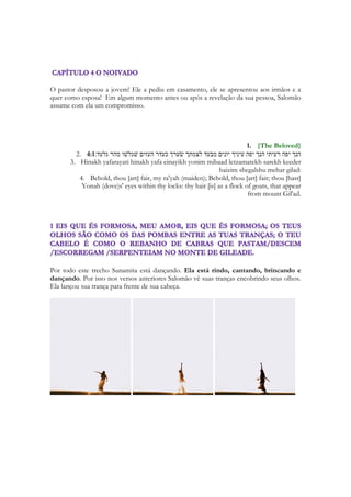Evocando que a quebra de uma promessa geralmente causa a quebra da amizade, a quebra 
da confiança depositada, ou dá origem a uma dívida ou maldição. 
A Sunamita está dizendo: - Jurem-me juntas que não vão tentar seduzir meu amor! A 
resposta depois do quarto refrão é divertidíssima: 
132 
O que é teu amado mais do que um amado, 
que assim nos conjuras? 
- Quem é que disse que a gente está interessada nele? Quem é esse sujeito “maravilhoso” 
de quem você tanto fala? 
Elas DESDENHAM o amado de Sunamita porque jamais desconfiariam que tratava-se de 
Salomão. 
Mas deixando a dimensão humana do texto que é a rixa entre as meninas, entraremos na 
questão mágica, poeticamente falando, do texto. 
A Sunamita não CONJURA elas com base em algum texto das Escrituras. Não invoca o 
nome de Deus, ou qualquer coisa que sequer se pareça com o sacerdócio para legitimar sua 
“conjuração”. Ela diz, “pelas gazelas do campo”. Ela invoca a natureza. Ela pede que não 
façam aquilo, por amor aos animais da floresta. Parece uma fada dos filmes da Disney. 
Parece uma musa desses tempos de clamor ecológico no qual vivemos. Uma personagem 
de conto de fadas. Ela não usa termos sacerdotais, embora Cantares seja repleto de imagens 
que nos remete ao templo. Como se fosse uma velha que mora na floresta e faz magia 
campestre, como a figura de Baba Yaga, a bruxa dos contos russos. Ela não é uma feiticeira, 
mas ameaça como se fosse. Está enciumada. E se há algo que nos relembre uma bruxa, é uma 
avó com raiva. Em Cantares o nome de Deus só aparecerá de maneira sutil. Ele é uma 
canção amorosa e seu propósito principal não é a adoração. A canção não é sacerdotal. O 
objetivo da canção é ela. Sua musa. Sunamita é a inspiração. Salomão usa todos seus 
recursos literários para ela. Do mesmo modo, essa canção não é da IGREJA para DEUS. 
É dele para a igreja. A maravilha de Cantares é que representa o Espírito de Deus cantando 
sua paixão pela sua Amada. E sua amada responde a luz do seu mundo, do seu universo, 
da esfera das coisas de sua vida. E o que vemos neste texto é uma bruxa dizendo para sua 
amiguinhas feiticeiras: 
 