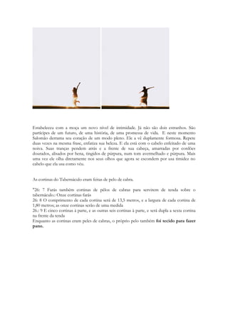 - Se vocês se aproximarem...eu amaldiço-o vocês. Se usarem de magia pra tentar fisgar o 
coração de meu amado, suas bruxas, eu amaldiçoo vocês! 
133 
Num sentido figurado. 
A moça pobre ameaça as moças ricas com um poder que não possui, já que não 
tem a MINIMA IDÉIA de como INVOCAR uma maldição. 
É só ler os textos das maldições sobre o monte Ebal concedidas por Moisés, as maldições 
da Lei, que você ficará “encantado” com a “suavidade” da maldição da Sunamita. 
Ela é uma “bruxinha boa”. 
Nem amaldiçoar ela sabe. 
O texto é muito divertido. 
Entendendo isso fica mais claro a expressão do noivo: 
4.9 Enfeitiçaste-me o coração, minha irmã noiva. 
Enfeitiçaste-me o coração, com um olhar, 
com um adorno no teu colar. 
 