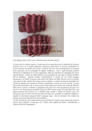 Agora que eu já sei chamar o safon e convocar o temã, que meu amado venha ao seu 
jardim, absolutamente perfumado... 
140 
Fluam seus bálsamos 
Bálsamo é uma resina conhecida muito antes de ser relatada na Bíblia; o comércio era 
progressivo principalmente entre os árabes, que guardavam segredo quanto à origem da 
manufatura inventada; costumavam assustar as pessoas dizendo que as árvores eram 
guardadas por serpentes ardentes. As árvores de En Gedi e Jericó eram famosas pela 
qualidade e o bálsamo foi trazido pela rainha de Sabá, em sementes, e dado ao rei Salomão 
juntamente com outros presentes. 
O uso do bálsamo era feito de 3 formas: Óleo santo, como um agente para cura de feridas 
e como antídoto para mordida de cobra e ainda um ingrediente para perfume, para o qual a 
resina pungente era espremida até transformar-se em óleo ou pasta. O arbusto do bálsamo 
chamado de bálsamo de Gileade, por engano, deve ter sido cultivado dos troncos nativos e 
produzidos pelos camponeses de Jericó e En Gedi em variedades superiores, do qual deriva 
a reputação do bálsamo de Israel. O bálsamo servia para curar, embalsamar e como 
incenso. 
O bálsamo é um arbusto de uma pequena árvores que cresce nos desertos e em áreas semi-desérticas. 
Pequenos cachos de flores brancas produzem fruto que são pequenas drupas 
contendo uma semente amarela e de muita fragrância. Aproximadamente umas 100 
espécies de basamodendero como se diz do bálsamo, são resinas notáveis. As resinas são 
fragrâncias do bálsamo, transpiram espontaneamente ou são obtidas artificialmente pela 
incisão dos caules e galhos, gotas que se acumulam em blocos. Inicialmente a cor é de um 
verde claro brilhante que se torna marrom quando pingam no solo de onde são coletadas. 
Os bálsamos eram o que para nós equivale aos antibióticos, a penicilina, a água oxigenada e 
a anestesia, tudo junto. Eram a base do tratamento das feridas da antiguidade. O bálsamo 
para muitos era a diferença entre viver e morrer, dele se fazia o unguento, e ele era 
colocado em tiras e atado a ferida. Aquecido e inalado em forma de vapores. Imagine um 
mundo em que o único remédio existente, ao menos para feridas, é o bálsamo e você 
entenderá sua importância para o mundo antigo. 
A moça invoca os ventos para que eles carreguem o bálsamo. A igreja invoca o poder do 
Espírito para que a cura milagrosa seja manifesta em meio ao jardim dos amados. Para que 
qualquer um que entre nesse jardim receba o benefício da cura, da operação milagrosa, da 
restauração. Os gregos buscaram por anos a “panaceia” uma planta mítica que tinha o 
poder de curar qualquer enfermidade. Só estavam olhando para o lado errado. Tal planta 
não cresce na terra. Ezequiel e Apocalipse falam da árvore cujo fruto concede cura para as 
nações. É Cristo. 
http://vimeo.com/100386164 
 