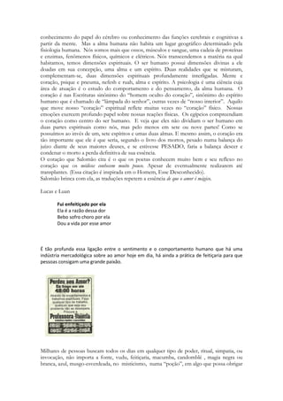 No Brasil milhares de homens e mulheres recorrem a cultos afro-brasileiros em busca de 
feitiçaria, recorrendo ao poder de entidades que INTERAGEM COM A 
SEXUALIDADE. Milhares de pais-de-santo são homossexuais porque tiveram sua 
sexualidade oferecida num ritual de transformação. As entidades aceitam ofertas da 
sexualidade das meninas em troca de favores, mesmo que ainda bebês, para que elas – as 
entidades - decidam, independente do sexo da criança, o comportamento sexual que ela irá 
adotar ao crescer. Cultos de caráter sexual são realizados com pessoas tomadas por 
possessão, EMBRIAGADAS. Milhares de lares brasileiros foram vítimas de ataques de 
feitiçaria, chamados de “trabalhos” orientados por espíritos. A maioria buscando roubar o 
afeto da esposa ou do esposo de alguém logrando a destruição de laços familiares. 
Centenas de anúncios pintados nas paredes evoca, “trago seu amado em 3 dias” que são 
um eufemismo para “invoco poderes das trevas para escravizar a alma de quem você deseja 
a você”. 
Cantares lerá esse tipo de prática amaldiçoada que ocorre da antiguidade aos 
nossos dias: 
184 
“Conjuro-vos ó filhas de Jerusalém, não desperteis o amor até que ele queira” 
Compreender a relação que o Espírito de Deus anseia com a humanidade é intrinsicamente 
relacionado a palavra “virgem”. Ela evoca a menina, a adolescente, a pureza, a infância. 
Evoca a menina correndo e brincado com os amigos sem a condição do peso, da 
responsabilidade, da gravidade que o exercício da sexualidade trás. 
A profecia em Cantares viajará no tempo, acompanhando as batidas do coação de Deus, 
nas cores do berilo, enxergará sua glória e os querubins, enxergará as jóia do peitoral do 
juízo e também a as pedras que cobriam alguém que um dia recebeu a honra, o poder, a 
glória, a unção, e rejeitou tudo, traindo a confiança nele depositada, antes que existisse o 
homem. Nos passos da dançarina o Espírito vê a dança da vitória, a dança angelical da festa 
do encontro, o cumprimento final de pentecostes e da festa das vinhas. A dança de 
Sunamita é estabelecida diante de suas rivais, das rainhas, das comcunbinas, e ela desfila 
graciosa, levando nos seus movimentos ao coração de Deus arrebatado, ela dança porque 
venceu a morte, porque venceu ao mundo, porque despojou os principados, porque seu 
amor reina para sempre, assentado sobre o trono de Davi, sobre o trono de Salomão, 
que também é o governo do Messias e ao mesmo tempo, o governo do Reino dos 
Céus, do Reino de Deus. A Sunamita de Cantares representa a paixão da Igreja pelo Rei, e 
a admiração de Salomão, seu arrebatamento, a paixão do Espírito pelos filhos que resgatou, 
de uma vida de servidão, para um lugar, onde Sunamita celestial não terá mais que se 
incomodar com o sol, porque seu Amado será para ela um sol eterno, que sobre ela 
brilhará sem a machucar. Cantares narra o encontro de Cristo com Israel, seus apóstolos, 
traduz em poesia o derramamento do Espírito num Pentecostes para a Igreja gentíli ca, 
pentecostes que só cessa por alguns instantes, antes que venha o Sábado do Milenio e 
depois o novo amanhecer, da Nova Criação. Onde Sunamita dançará eternamente nos 
braços de seu amor. 
 
