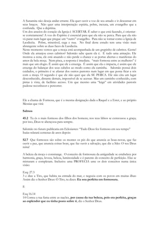 19 
Sobre Sunamita 
As duas pronunciam são possíveis, Sunamita ou Sulamita. Porque podemos pronunciar 
Sunem ou Sulen. A cidade atualmente é chamada de Sulan. Sulamita é mais próxima a 
pronuncia do nome do rei Salomão. Neste estudo optou-se por nomeá-la, a maior parte 
do tempo, de Sunamita. 
Importante observar que Jerusalém possui “Salém” muito próxima a “sulem/sunem” 
escreve-se do mesmo modo. Yerou – Cidade – Salém – da paz. Salém é um modo 
carinhoso de chamar Jerusalém. 
Sulan/Sunem fazia parte da porção de terra dada aos descendentes de Issacar, de frente ao 
monte Gilboa onde o rei Saul realizou sua última batalha e onde morreram também seus 
filhos. Era Rodeada por cactos e pomares, logo a sua frente estava o monte Carmelo, onde 
um dia o profeta Elias lutaria com quatrocentos profetas de Baal. É parte da região que 
será chamada um dia de Galiléia. Sunem é a cidade onde, quatrocentos anos após a 
composição de Cantares, uma moça infértil terá um filho que morrerá e ressuscitará pelo 
ministério do profeta Eliseu. Bem próximo ao sul, podia se ver o caminho inclinado que 
levava ao monte Gilboa. A Sunamita vem de uma cidade que ao norte possui o vale de 
Jezreel, ao sul ao monte Gilboa. Cada pedaço da geografia da terra santa é coberto de 
significados. Um dia esse vale, o qual era uma propriedade agrícola na época de Salomão, 
 