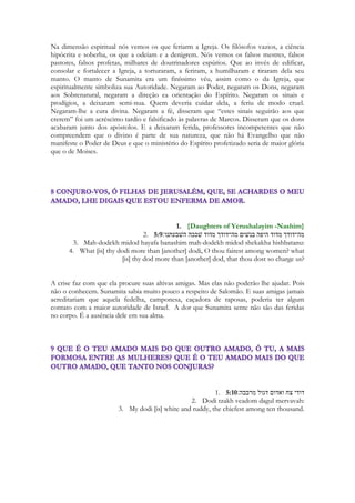 212 
fino, e todas as mais custosas pedras que existem para adornar o corpo de um 
deus”383. 
Em Ugarite também se encontram descrições semelhantes, como a de Ludingir-ra 
estudada por M. Civil e os textos sumério-acádicos estudados 
Cooper, cujas conclusões foram registradas e discutidas por M. Pope. Cooper 
observou que os metais e pedras preciosas faziam parte dos ornamentos da 
Deusa Ishtar: 
Minha mãe é brilhante nos céus, 
Uma corça nas montanhas, 
Uma estrela da manha aparecendo ao meio dia, 
Preciosa cornalina, um topázio de Marhasi (...) 
Um bracelete de estanho (...) 
Uma peça brilhante de outro e prata (...) 
Uma estatueta de alabastro colocada em um pedestal de lápis-lazúli, 
Um bastão vivo de marfim; cujos braços foram recheados de encanto384. 
A discussão provocada pela observação de Cooper foi se estas imagens 
A linguagem militar em Cantares 
Waṣf is an ancient style of Arabic poetry. In waṣf love poems, each part of a lover's body is 
described and praised in turn, often using exotic, extravagant, or even far-fetched 
metaphors. 
. As imagens encontradas nestes poemas são: 
a. Os carros de guerra, no singular rêkêb (1,9). 
b. Torre (migedol), em 4,3 e 7,5, ou torres (migedelôt) com em 5,13. 
c. Estandartes (nidegálôt) como em 6,4. 
d. Esquadrão (‘êlêf), defesa (hamáén), escudos (shileteiym) e guerreiros 
(gibôriym), todas em 4,4. 
Em Ne 5,5b há indicativos de abusos sexuais contra as moças pobres 
usando o termo hebraico koveshiym, que em Est 7,8 é usado como 
“violentar/forçar” sexualmente397. A violência sexual contra a mulher que busca 
seu amado pode estar presente na denúncia de Ct 5,7a: “Encontraram-me os 
guardas, bateram-me, feriram-me, tiraram o manto de sobre mim”. A venda 
das mulheres com finalidade sexual também parece ser denunciada na conjura: 
“não agiteis, não acordeis o amor até que deseje” (Ct 2,7;3,5;8,4) e 
396 Tradução própr ia. 
397 Rudi TÜNNERMANN – A reconstrução de Jerusalém, p.116 (nota de rodapé 107) . 
201 
especialmente no poema contra os irmãos, em 8,8-10. Esta advertência pode ser 
um convite à resistência contra a violência sexual ou a venda de jovens 
mulheres para saldar dívidas familiares. 
No entanto, especialmente com Esdras, parece que todas as mulheres que 
não faziam parte da “golah”, isto é, das famílias exiladas e repatriadas da 
Babilônia, eram consideradas “estrangeiras”441. Em Esd 10,11 a segregação se 
dirige a dois grupos: “os povos da terra” e “as mulheres estrangeiras”. T. 
 