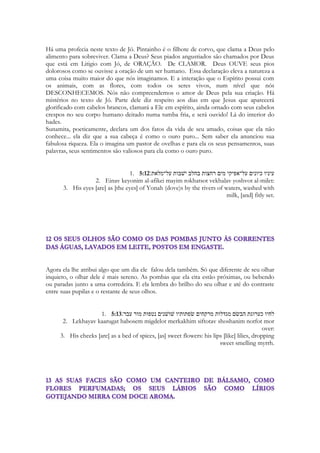 214 
She asked to be his most valued possession; she wanted him to be jealous 
over her in the proper sense (cf. Prov. 6:34). 
"The word 'seal' (hotam) refers to an engraved stone used 
for authenticating a document or other possession. This 
could be suspended by a cord around the neck (over the 
heart) as in Genesis 38:18. The word hotam can also refer 
to a 'seal ring' worn on the hand (in Song of Songs 5:14 
'hand' is used to mean 'arm'). The hotam was something 
highly precious to the owner and could be used 
symbolically for a person whom one valued [cf. Jer. 22:24; 
Hag. 2:23]. . . . The bride was asking Solomon that he 
treasure her, that he regard her as a prized seal."134 
A. THE PAST 8:8-12 
8:8-9 These words by the Shulammite's older brothers (cf. 1:6) reveal their 
desire to prepare her for a proper marriage. Comparing her to a wall may 
mean that she might use self-restraint and exclude all unwarranted 
advances against her purity. If she behaved this way, her brothers would 
honor her by providing her with various adornments. However, if she 
proved susceptible to these advances, as an open door, they would have to 
guard her purity for her by keeping undesirable individuals from her. 
Palavras Chaves 
Amado (31 usos em 26 versos - Canticos 1:13; 1:14; 1:16; 2:3; 2:8; 2:9; 2:10; 2:16; 2:17; 
4:16; 5:2; 5:4; 5:5; 5:6; 5:8; 5:9; 5:10; 5:16; 6:1; 6:2; 6:3; 7:9; 7:11; 7:13; 8:5; 8:14) 
Formosa (15 uses in 13 verses - Song 1:8; 1:15; 2:10; 2:13; 4:1; 4:7; 4:10; 5:9; 6:1; 6:4; 
6:10; 7:1; 7:6) 
Vem! (14 times in 9 verses - Song 2:10; 2:13; 4:2; 4:8; 4:16; 5:1; 6:6; 6:13; 7:11) 
Amada (9 uses in 9 verses - Song 1:9; 1:15; 2:2; 2:10; 2:13; 4:1; 4:7; 5:2; 6:4) 
Medo (in KJV) (11 times in 9 verses - Song 1:15; 1:16; 2:10; 2:13; 4:1; 4:7; 4:10; 6:10; 
7:6) 
Buscar (4 uses - Song 3:1; 3:2; 5:6; 5:8) 
Fruto (4 uses in 4 verses - Song 2:3; 7:8; 8:11; 8:12), 
Rei (5 times in 5 verses - Song 1:4; 1:12; 3:9; 3:11; 7:5) 
Amor (28 times in 25 verses {in every chapter!} - Song 1:2; 1:3; 1:4; 1:5; 1:7; 1:10; 2:4; 
2:5; 2:7; 2:14; 3:1; 3:2; 3:3; 3:4; 3:5; 4:3; 4:10; 5:1; 5:8; 6:4; 7:6; 7:12; 8:4; 8:6; 8:7) 
Salomão (5 times in 5 verses - Song 1:5; 3:9; 3:11; 8:11; 8:12) 
 