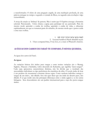 22 
Quando Salomão escreve os Cânticos numa de suas linhas ele diz: 
“Sessenta são as rainhas, e oitenta as concubinas, e as virgens sem número” 
Isso coloca o tempo da Autoria de Cantares em sua Juventude, nos primeiros anos de seu 
reinado. Porque ao fim de seu reinado de mais de quarenta anos, Salomão terá acumulado 
cerca de 1000 mulheres! 
I Reis 11 
O rei Salomão casou com muitas mulheres estrangeiras, além da princesa egípcia. Muitas 
delas vieram de nações onde se adoravam ídolos — Moabe, Amom, Edom, Sidom e dos 
heteus — 2 apesar do Senhor ter dado instruções expressas ao seu povo para que não 
casasse com pessoas dessas nações, porque as mulheres com quem eles casassem haviam 
de os levar adorar os seus deuses. Apesar disso, Salomão deixou-se levar pelo amor por 
essas mulheres. 3/4 Teve setecentas mulheres e trezentas concubinas; elas foram, sem 
dúvida, responsáveis por ele ter desviado o seu coração do Senhor, especialmente no 
tempo já da sua velhice. Encorajaram-no a adorar os seus deuses em lugar de confiar 
inteiramente no Senhor, como fazia seu pai David. 5 Salomão prestou culto a Asterote, 
deusa dos sidónios, e a Milcom, o abominável deus dos amonitas. 
E em troca do ganho politico Salomão teve que construir uma “cidadela” para abrigar suas 
esposas e concubinas. E de seu relacionamento com essas mulheres, podemos imaginar as 
intrigas palacianas, os festivais, as grandes comemorações, as danças, e a necessidade de 
aceitar a religiosidade, as culturas e as tradições destas mulheres. Elas não poderiam viver 
da “intimidade” com o rei, não poderiam desfrutar sequer de sua presença a sós, na maioria 
do tempo. Então elas tinham direito a tudo que pudesse tornar sua vida mais confortável. 
Mas ao curvar-se diante de tantos caprichos de tantas princesas Salomão praticou atos 
contrários a sua fé. Algumas das religiões apresentadas introduziam práticas abominadas 
por Deus. Incluindo sacrifícios de animais impuros, ritos de sangue, bebidas alucinógenas, 
cultos sexuais e até mesmo sacrifícios humanos, que se não realizados literalmente, eram no 
mínimo, ritualizados ou simulados. 
Enquanto é jovem Salomão ainda teve condição de viver, de um modo milagroso, um 
grande amor. Depois ele se perderá em futilidades, em atos que necessitará repensar. Esse 
autojulgamento, essa reavaliação de sua vida, de seus ideais, de seus valores e do que 
realmente importou após uma vida plena de recursos, num nível para a maioria de nós 
inimaginável, nós leremos no livro de Eclesiastes. 
Como então, você perguntaria, um homem que teve 700 esposas pode ter gerado um 
cântico tão profundo que fala sobre uma única grande paixão? E de que adiantou narrar 
tamanha história de amor se diante de tão grande poligamia um sentimento como este 
parece perder o sentido? Ou porque Deus permitiu que o Cântico de um sujeito com 
tantos envolvimentos, tão “mulherengo” servisse como pano de fundo de seu amor 
exclusivo? 
As Escrituras falam-nos de seres humanos, com defeitos, vícios e falhas que receberam a 
graça de serem portadores de voz de Deus, de sua Palavra, de seu Amor. Foi em meio a 
humanidade pecadora que Deus manifestou-se maravilhosamente, não levando em conta 
seus pecados, mas abençoando e escolhendo momentos especiais de suas vidas para 
comunicar-nos a sua Palavra. O Espírito de Deus capturou um momento especial na 
 