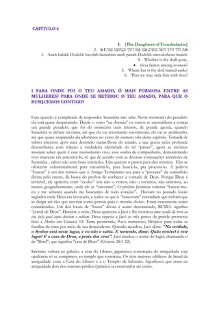 levantar suspeitas do grupo de pastores vai arrastando com certa dificuldade o grupo de 
animais, fingindo ser pastora. Uma engraçadíssima cena. Para não levantar suspeitas de sua 
verdadeira intenção. Então ela o avista. E mais uma vez perde a respiração e 
OUSADAMENTE ela é que lhe dá uma cantada! Onde você está indo, me leva! Eu não 
quero mais ninguém (porque seria eu ‘como a que anda errante” junto ao rebanho de teus 
companheiros). Não quero andar “errante”. Porque com você...eu me encontrei! Não 
tenho que correr atrás de mais ninguém. Onde você vai estar “descansando” para que ali 
eu possa “descansar” também? 
Uma belíssima parábola do amor da Igreja por Cristo. Lembra a ousadia da moça que vai 
empurrando a multidão para tocar as vestes de Jesus, da outra que para toda a multidão que 
segue a Jesus com seus gritos e que é convocada as pressas pelos discípulos e mesmo 
destratada por Jesus não permite que ele continue seu caminho sem atende-la, fazendo os 
olhos de Jesus brilharem de alegria com sua fé desmedida e ousada: 
232 
- Mulher! Grande é a tua fé! Nem emsmo em Israel encontre uma fé como a tua! 
A menina é ousada. Ousada como Jesus espera que a Igreja seja para com as coisas 
celestiais. Paulo, apóstolo, rabino, mestre, reivindica: “tendo pois ousadia entremos diante 
do trono de Deus! 
Ela anseia conhece-lo! Saber o que vai fazer enquanto há luz. Ela não quer perder-se! O 
coração da igreja fiel não anseia um evangelho qualquer. Uma revelação qualquer. Uma 
direção que a distancie do amor de Cristo. Não quer andar errante. Como tantos estão. 
Milhares de igrejas caminham sem nenhuma orientação divina, desviando-se, errantes, 
porque não seguem aos conselhos do Senhor: 
Aquele que tem ouvidos ouça o que o espírito hoje diz ás igrejas. 
“porque seria eu como a que CAMINHA errante” 
Andar é um símbolo nas Escrituras, Salmos exorta: “Bem-aventurado aquele que não 
ANDA no caminho dos pecadores e nem se ASSENTA na roda dos escarnecedores”. 
A menina não quer andar perdida. Ela não anseia PERDER-SE. Ela não quer errar o 
caminho. 
Vivemos hoje num mundo de controvérsias, de milhares de doutrinas julgadas bíblicas, 
movimentos espirituais falsificados. 
Ontem ouvia a rádio (01/julho/2014) e alguém falava a respeito de uma “substancia” 
exatamente usando o termo “substancia” a ser misturada ao “sangue do cordeiro” para 
libertação de vícios. A rádio FM, ao menos no RJ, protagoniza um assassinato da 
interpretação bíblica, que chega a ser dolorosa. Dezenas de pregadores que desconhecem a 
beleza e a profundidade das Escrituras, palestrando sobre coisa alguma. O nada é nada não 
importa se veio da boca de um Querubim ou da minha. Porcaria é sempre porcaria. Lixo 
espiritual é sempre lixo. Imagina-se que se um sujeito diz que recebeu uma visão dada por 
um anjo em meio a pelo menos uma miríade de anjos, essa tal palavra, escrita em papel 
celestial, seja algo maravilhoso. Se não é, não importa o pacote. O falso profeta parece 
um bruxo. Ele ameaça até arrancar o seu nome do livro da vida se você não crer no 
que ele fala. E se a porcaria que ele fala é lixo, sem sentindo, destituída de qualquer coisa 
nova, uma REPETIÇÃO de algo que uma criança de 6 anos aprende numa noite qualquer 
numa escola bíblica dominical, ele diz que você não compreendeu o mistério. O que é 
intrigante. A tal revelação parece morta, tá em putrefação, tá fedendo, tá de desfazendo e 
ele diz a coisa que ele está trazendo da parte de Deus, está viva! E se você diz que não, ele 
te condena ao inferno. 
 