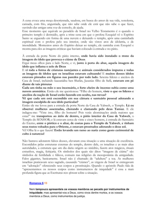 A Sunamita não deseja andar errante. Ela quer ouvir a voz de seu amado e ir descansar em 
seus braços. Não quer uma interpretação espúria, pobre, inexata, um evangelho que a 
confunda. Que a deprima. 
Um dos anseios do coração da Igreja é ACERTAR. É saber o que está fazendo, é orientar-se 
corretamente! A voz do Espírito é essencial para que ela não se perca. Para que ela não 
vá parar num lugar que pregue um “outro” evangelho. Para não se tornar como a Igreja de 
Laodicéia. Pobre, miserável, cega e nua. No final deste estudo tem uma visão mais 
abrangente sobre as duas faces de Laodicéia. 
Neste momento vemos que a moça está acompanhada de um grupinho de cabritos. Gente! 
Onde ela arranjou esses cabritos? Salomão sabe quem ela é. É tudo uma armação. Ele 
montou a cena, ele está atuando e não perde a chance e as portas abertas e manifestas do 
amor da bela moça. Nem pisca, a resposta é imediata. “mais formosa entre as mulheres” é 
mais que um elogio. É assim que ele a enxerga. É assim que ela o impacta, é assim que ele 
enxerga do balançar dos seus cabelos ao modo como ela caminha. Salomão possui dois 
cuidados, o primeiro é se afastar dos outros pastores num lugar em que possa ficar a sós 
com a moça. O segundo é que ele não quer que ela SE PERCA. Ele não cita um lugar 
desconhecido, distante demais, impossível de se acessar. Mas um caminho conhecido, com 
pistas à vista, de facílimo acesso. Um que mesmo uma “leiga” em atividades pastoris 
pudesse reconhecer e percorrer. 
Ele a chama de Formosa, que é a mesma designação dada a Raquel e a Ester, e ao próprio 
Messias que virá: 
233 
Salmos 
45.2 Tu és o mais formoso dos filhos dos homens; nos teus lábios se extravasou a graça; 
por isso, Deus te abençoou para sempre. 
Salomão no futuro publicaria em Eclesiastes: “Tudo Deus fez formoso em seu tempo” 
Isaías relatará centenas de anos depois: 
52.7 Que formosos são sobre os montes os pés do que anuncia as boas-novas, que faz 
ouvir a paz, que anuncia coisas boas, que faz ouvir a salvação, que diz a Sião: O teu Deus 
reina! 
A beleza da moça o constrange. O conceito de formosura da antiguidade se estabelece por 
harmonia, graça, leveza, beleza, luminosidade e é parente do conceito de perfeição. Elas se 
misturam e completam. Inclusive uma PROFECIA ume os dois conceitos numa única 
visão: 
Ezq: 27.3 
3 e dize a Tiro, que habita na entrada do mar, e negocia com os povos em muitas ilhas: 
Assim diz o Senhor Deus: Ó Tiro, tu dizes: Eu sou perfeita em formosura. 
E 
Ezq 16.14 
14 Correu a tua fama entre as nações, por causa da tua beleza, pois era perfeita, graças 
ao esplendor que eu tinha posto sobre ti, diz o Senhor Deus. 
 