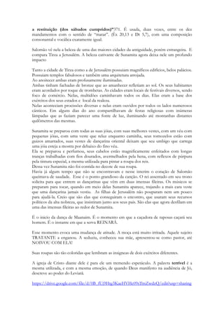 Não é pouco elogio não. 
Nunca em tempo algum em qualquer romance uma moça foi tão elogiada em tão poucas 
palavras. Lesusati berikhvei Paroh dimitikh rayati, foram CINCO palavras em hebraico 
para dizer isso tudo! Sendo que o elogio própriamente dito são somente QUATRO 
palavras. Lesusati berikhvei Paroh dimitikh. 
240 
Se alguém algum dia questionou a sabedoria de Salomão, desafio a fazer o mesmo. 
É claro que com a ajuda do Espírito de Deus fazer poesia é um ato de suprema covardia. 
Deixando de lado as reclamações invejosas da minha parte, podemos ver a alta estima e como o 
Espírito de Deus vê sua mada, ou anseia ve-la. No carro do Faraó há a figura de uma 
deusa protegendo o corpo de seu amado! 
Na madrugada do domingo Maria irmã de Lázaro (posso ter errado de Maria) vai até o 
sepulcro para ungir o corpo de Jesus. Nardo ela tinha bastante. Quando chega lá se 
desespera ao ver que a pedra fora removida e (com certeza absoluta) ter entrado lá e 
vasculhado o lugar em busca do corpo do amado mestre e nada encontrar. Ela se senta em 
desespero e chora em meio ao jardim, gritando de dor em sua alma. Então alguém que ela 
pensa ser o jardineiro se aproxima dela e ela vê nele a possibilidade de saber onde haviam 
levado o corpo de seu Senhor. Ela o convoca e cai aos seus pés dizendo clamando para 
que ele lhe indique onde levaram o corpo dele e que se ele lhe mostrar ira lá e SOZINHA o 
trará de volta ser for necessário. 
O mesmo tipo de amor é evocado na cena do carro de Faraó. Jesus vê na Igreja coragem e 
ousadia. Os apóstolos são açoitados e coagidos pela alta corte israelita, o sinédrio, que 
inclusive havia condenado injustamente à morte a Cristo e quando saem de lá pregam mais 
ainda. Milhares seriam os testemunhos dos atos de coragem desmedida dos que amam a 
Cristo ao redor da terra. O Espírito de Deus não nos vê como nós nos vemos a nós 
mesmos. A moça está mal vestida, fugindo do trabalho forçado e é chamada de única em 
toda a terra. O Espírito vê os dons, os ministérios, as operações celestiais e coisas 
invisiveis presentes na igreja de valor inestimável. O carro cerimonial do faraó era coberto 
de ouro e cravaejado de jóias. É assim que Deus nos vê, preciosos diante dele, revestidos 
de valor, cobertos de riquezas celestiais. E é essa a visão que quer que tenhamos de nós 
mesmos. 
Uma coisa invisivel, propositalmente invisvel no texto, um tesouro escondido. Os Carros 
de faraó eram carregados por 4 animais. Quatro animais magníficos, de valor inestimável 
treinados para andar em perfeita harmonia e sincronismo. O quatro é muito usado em 
Cantares. Neste verso esse número aparece de forma visível, quatro palavras e de forma 
invisível (poucos sabem que eram uma quadriga de cavalos que arrastava o carro). Os 
cavalos só podiam estar ali após treinados para trotarem como se fosse um único animal. 
Essa belíssima imagem nos conduz a quatro Querubins que possuem face de animais, que 
andam SINCRONIZADAMENTE lá no Livro de Ezequiel. E que são chamados de 
animais viventes lá em Apocalipse. 
Porque o Espírito enxerga a Igreja tão gloriosa quanto os Querubins. 
Tem uma outra questão no texto. Em todo o texto. 
O Espírito Santo suplantará espiritualmente a qualidade dos elogios de Salomão na 
dimensão humana. É como uma competição santa. Mas neste dueto, a voz do Espírito 
canta mais alto que a voz de Salomão. 
 