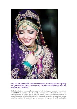 244 
Filhas de Jerusalém 
תורי זהב נעשׂה־לך עם נקדות הכסף׃ 1:11 
Torei zahav naase-lakh im nekudot hakasef: 
We will make thee borders of gold with studs of silver. 
Cantares é uma peça que era interpretada por um coro de vozes com vários personagens. 
Temos diversos personagens em Cantares e quatro vozes distintas: 
A amada – a Sunamita 
O amado – Salomão 
Os irmãos de Sunamita 
As filhas de Jerusalém 
Quem canta este trecho são as filhas de Jerusalém. Elas querem enfeitar seus cabelos para 
que ela se encontre com Salomão. Intentam fazer tranças douradas, ou enrolar fios de ouro 
em seus cabelos, tratados com hena. Seus cabelos ganham um tom avermelhado com fios 
dourados e pontos trechos prateados. A simplicidade da menina ganha contornos de uma 
princesa. Ela está sendo enfeitada como uma princesa egípcia. Como uma noiva indiana. 
Como uma menina da alta sociedade israelita de sua época. Ouro e a prata são materiais 
raros, trazidos de minas que ficam na África e na Ásia. O processo de fabricação de 
pingentes de prata e correntes de ouro envolve fogo, fundição, altíssimas temperaturas e 
moldes, e posterior trabalho de ourivesaria. O ouro e a prata são revestidos de significados 
sacerdotais, intimamente relacionados ao templo e ao culto nos dias do templo de Salomão. 
O ouro simbolização a riqueza de uma nação, seu poderio econômico e logo seu poderio 
militar, pela capacidade de manutenção de exércitos, uma atividade extremamente 
dispendiosa. Os soldados de elite eram geralmente mercenários, soldados estrangeiros que 
vendiam seus serviços de proteção por meio de altos salários. Até hoje o ouro simboliza 
poder. Mobiliza o poder político, é lastro de diversas moedas. A prata era o material dos 
incensários, dela se faziam várias peças do santuário, material das moedas israelitas. Lemos 
sobre o preço de um escravo 30 moedas, restituição por um escravo ferido por uma 
chifrada ou coice de um boi, 30 moedas, o preço pelo resgate do homem, imposto pagão 
ao templo, do israelita ao atingir 20 anos, uma moeda de prata, meio siclo. Lemos sobre 
Abimeleque pagando mil moedas a Abraão como pedido de desculpas por ter tocado em 
Sara sem saber que era sua esposa. E lemos sobre a traição do Messias por 30 moedas , 
cada moeda valia meio-siclo. Metade do valor da multa por uma chifrada de um boi. A 
prata associa-se com o preço pago pela nossa salvação. Ela representa preço de resgate, ela 
 