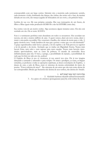 simboliza dívida sendo paga, multa. Prata nas Escrituras lembra-nos remissão de pecados, 
lembra-nos preço pago pela nossa Salvação. A Igreja de Cristo tem seus cabelos enfeitados 
pelas riquezas celestiais, pelo PODER tremendo que o Espírito lhe concede e pelo preço 
do sacrifício. 
Este momento em que as amigas da noiva a enfeitam os cabelos da Sunamita com ouro 
e prata, vem nos à mente os anjos que Jesus avisou a Natanael que desceriam sobre seu 
ministério. 
João 1:48-51 
Perguntou-lhe Natanael: Donde me conheces? Respondeu-lhe Jesus: Antes que Felipe te 
chamasse, eu te vi, quando estavas debaixo da figueira. Respondeu-lhe Natanael: Rabi, tu 
és o Filho de Deus, tu és rei de Israel. Ao que lhe disse Jesus: Porque te disse: Vi-te debaixo 
da figueira, crês? Coisas maiores do que estas, verás. E acrescentou: Em verdade, em 
verdade vos digo que vereis o céu aberto, e os anjos de Deus subindo e descendo 
sobre o Filho do homem. 
A igreja possui amigos que dela cuidam e a ela enfeitam. Espíritos ministradores 
que descem e trazem dons e talentos, que adornam-na com Poder para herdar a 
Salvação. Nesse momento a voz do cântico reflete um cuidado, um presente, uma dádiva 
que a deixa ainda mais bela. Ainda mais preparada para seu grande propósito. 
Que é CONQUISTAR ao noivo! Sem entender ainda que o coração de Salomão já lhe 
pertence. Mas, ainda que a Sunamita neste ponto do livro não saiba, a Igreja deve saber, 
que o coração de Cristo já se enchia de amor por ela antes que ela viesse a existir. 
O Ouro é uma dimensão de PODER e AUTORIDADE Espiritual presente nos 
pensamentos, que enfeitam a cabeça da Amada. E a prata fala da Redenção, que a torna 
humilde. Ela não se ensoberbece, não se enaltece ainda que opere milagres, ainda que 
expulse demônios e ainda que ressuscite mortos. Ela não se contamina com o ouro que 
usa. Porque tão importante para enfeitá-la são os pingentes de prata. É isso que estabelece 
o contraste. Todas as jóias são engastadas em materiais de cores diferentes, criando um 
belíssimo efeito pelo contraste ou combinação das cores. Eu quase me senti um design de 
jóias agora. Uma perfeita combinação entre Poder e Gratidão, Autoridade exercida com 
humildade. Porque pelo sacrifício de Cristo é que alcançamos o direito as riquezas 
celestiais. 
245 
עד־שׁהמלך במסבו נרדי נתן ריחו׃ 1:12 
Ad-shehamelekh bimsibo nirdi natan reikho: 
While the melekh [sitteth] at his table, my spikenard sendeth forth its fragrance. 
 