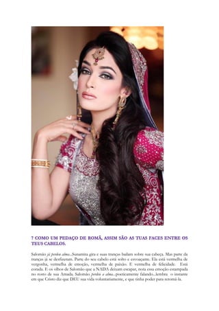 Nem sempre há uma ordem cronológica dos eventos em Cantares, as vezes há um 
contracanto, há um acontecimento que se nós tivéssemos escrito, teríamos colocado mais 
adiante. Mas é propositalmente poético. E descaradamente profético. Nesse caso é uma 
janela de seu amanhã... que irá chegar mais adiante na canção. Como um trecho antecipado 
de um conto, de uma narrativa. Como se ela “percebesse” o futuro. Esse movimento do 
texto é uma forma poética de mostrar o amanhã. E no manhã ela estará assentada na mesa 
do Rei enquanto seu nardo dará o seu perfume. O nardo era uma substancia aromática 
raríssima e importada da Índia. Há um mistério em Israel que envolve a Índia. E que nos 
envolve. Um amor profundo do Senhor pela nação que HOJE vive a atmosfera de 
divindades, a atmosfera espiritual na qual Israel viveu a três mil nos atrás. O nardo era 
usado para o embalsamamento dos mortos, para evitar o mal cheiro dos cadáveres, e 
também para ungir os cabelos de homens e mulheres, em sinal de profundo respeito, em 
ocasiões especiais. Era um perfume caríssimo, guardado em vasos cerâmicos, alguns de 
alabastro. 
Ela se vê perfumada com uma preciosa essência. Essência que um dia será abundantemente 
derramada sobre a cabeça de Cristo. Com a qual ele ainda estará perfumado ao ressuscitar 
dos mortos! Jesus cheirava a nardo! O lugar onde ele estava sepultado estava impregnado 
ainda pela essência quando os apóstolos desceram para ver se o corpo ainda estava lá. 
Maria após abraçar a Cristo ressurreto no Jardim do sepulcro fica cheirando a nardo! Nas 
escrituras associamos pequenos detalhes. Memórias, sonhos, atitudes. Reminiscências. 
Tendo em vista a eternidade de seu Escritor, o Espírito de Deus, ele a teceu como exímio 
roteirista. De Genesis a Apocalipse são deixadas pistas, eventos e ligações que só vamos 
conectar lendo a história completa. O nardo vai ganhando significados na medida em que 
nós o vemos presentes em tantos momentos significantes. Como os presentes de um 
amigo, de uma amiga, a lembrança de uma viagem, os artefatos encontrados após muitos 
anos, que tem um significado especial porque fazem parte de importantes eventos de nossa 
vida. O rei assentado a mesa nos dá a impressão que está ceando, ou conversando. Com os 
olhos voltados para a Sunamita. Mas mesmo que ela estivesse num ponto em que ele não 
pudesse vê-la, ele sentiria sua presença pelo seu perfume! 
Esta passagem de Cantares é repetida por Paulo de outro modo: 
246 
ll Cor. 2:15, 16 
 