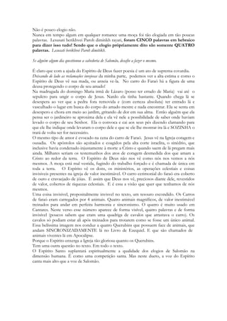 O amor desafia afrontosamente ao poder que mais alvoroça os sentimentos dos homens, 
que desafia ao dinheiro, ao prestigio, à fama e ao poder que destroniza reis, que lança por 
chão a soberba humana, que enterra na cova dos pobres aos altivos desta terra e que nivela 
o arrogante ao humilde, o déspota ao servo errante. A morte afronta aos poderosos, 
afronta a sociedade, a ciência humana, a soberba do homem. Mas não é capaz de declarar-se 
vitoriosa diante do amor. E mesmo que o fosse por milênios, na ressurreição de Cristo a 
morte é afrontada com a verdade desta essência imortal, poderosa e deslumbrante. O 
cântico dos cânticos PROFETIZA a vitória de um poder que é tão grande quanto o poder 
da morte. E avança na declaração dizendo que este amor gera CIUME, um CIUME tão 
monstruoso, tão aterrador, tão poderoso, que as sepulturas não são mais resistentes do que 
ele. E que as suas brasas são maiores do que as sepulturas, cujo fogo é veemente, 
incansável, inextinguível. E é por causa deste CIUME que a morte não poderá SEPARAR 
do AMADO a vida de sua amada. A morte não resistirá a tamanho amor. Não poderá 
conter aos redimidos em seu seio, ou os que morreram aguardando a vinda do Amado sob 
seu poder. Paulo declarará de outro modo esse epíteto: 
26 
“Quem nos SEPARARÁ do AMOR de CRISTO? A morte, ou os principados?” 
Fruto de idêntica inspiração. 
Nossas vidas são limitadas aos nossos dias que passam ligeiro. Trazemos conosco 
memórias, carregamos a esperança no colo. Nosso mundo envelhece juntamente conosco, 
basta ver uma foto do jardim da infância ou das ruas de nossa cidade transformadas pela 
urbanização. Nossa história muda no decorrer dos anos, assim como nossos 
relacionamentos, nossos projetos. Alguns sonhos se realizam, outros se desfazem, 
sofremos perdas e alcançamos gigantescas vitórias. Somos marcados por pessoas. 
 