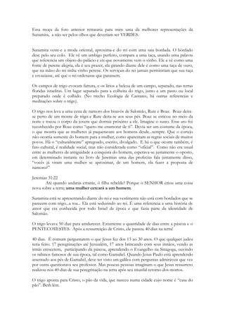 Sulamita morava na Galiléia e se chamava pelo nome de duas flores uma das redondezas de 
Nazaré e outra de um vale que ficava na região que um dia seria chamada de SAMARIA: O 
havatzélet era da planície de Samaria e os shoshanim das redondezas de Nazareth 
(Nivalda os coloca ambos como pertencentes á região de Nazareth, podem estar ali 
presentes também, – mas é importante que compreender ela nãopensava numa uma planta 
da região de Nazareth, mas numa flor da planície de Sarom). O lírio (havatzélet), existe em 
Israel há mais de 3.000 anos. Esta palavra vem de uma raiz relativa a flores nativas batzal e 
a maior característica é que ela é planta de bulbo (as rosas não o são). De acordo com o 
targum o havatzélet, é o narciso (tradução também preferida pela Bíblia de Jerusalém). 
Shoshanat, shoshanim (pl) são lírios, bem como a palavra havatzélet, que quer dizer lírio, se 
assemelha aos crocus de outono que eram vermelhos como os lírios do oriente, lilazes ou 
brancos. Os shoshanim lírios comuns dos vales profundos entre montanhas, enquanto que 
o primeiro (havatzélet), é lírio das montanhas conforme já dissemos. O lírio tem 6 pétalas e 
shoshana vem da raiz de shesh que quer dizer seis. O havatzélet é um lírio diferente, citado 
juntamente com os lírios dos vales. Os lírios dos vales são plantas também de bulbo e 
ambas se identificam plenamente. O havatzélet, é portanto, um lírio dos montes da Galiléia 
e os shoshanim são os lírios do vale. A brancura do havatzélet chamou a atenção da noiva. 
(Extraido do Livro - Jesus na Ecologia de Israel - Nivalda Gueiros Leitão). 
Sunamita é se compara a uma flor de Sarom. Está revelando um grande segredo. Ela 
aponta para a terra de seu NASCIMENTO. Quem diria! Viveu sua vida toda em Sunem, 
mas suas origens são de outro lugar. Ali era a região onde viviam os descendentes da tribo 
de Manassés. Ela pode ser natural da tribo de Manassés! Se não por parte de pai, ao 
menos por parte de mãe. Possivelmente Sarom é a terra natal de sua mãe. Sendo sua mãe 
viúva, já que na descrição de sua família há referencia aos irmãos e a mãe, mas não ao pai, e 
tendo em vista que a Sunamita NUNCA cita seu pai no poema, entendemos que em algum 
momento da infância da menina, talvez motivado pela morte do pai, a família migrou para 
Sarom, onde teria apoio da paremntela. Talvez não Sunamita não saiba quem é seu pai. 
Porém CANTARES é um livro de inúmeras reviravoltas. 
E se ela é descendente de Manassés, por parte de mãe, nos reserva uma grande surpresa. 
271 
Gênesis 46:20 
E nasceram a José na terra do Egito Manassés e Efraim, que lhe deu Asenate, filha de 
Potífera, sacerdote de Om. 
Ela é descendente de José, e tem como ancestral uma egípcia! Que era filha de um 
sacerdote. Sua herança espiritual vinha de um sacerdócio egípcio! Israel viveu uma 
profunda ligação com o Egito. 
E agora vemos a profundidade do elogio que Salomão lhe fez ao associá -la aos carros de 
Faraó! 
Jacó ao morrer abençoa a José: 
21 Depois disse Israel a José: Eis que eu morro; mas Deus será convosco, e vos fará tornar 
para a terra de vossos pais. 
 