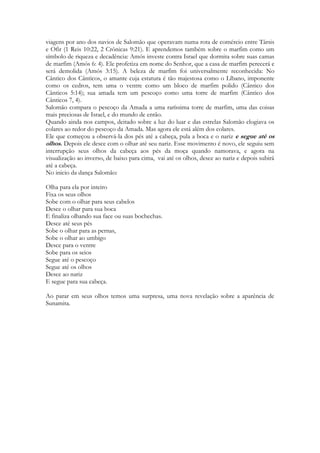 É nessa planície que ocorreram eventos muito significativos. Depois de uma visão 
extraordinária que teve enquanto estava em Jope, Pedro iniciou o ministério entre os 
gentios, pregando a um centurião romano chamado Cornélio na Cesaréia (Atos 10) que fica 
situada em Sharom. Filipe pregou e viveu aqui e teve quatro filhas que profetizavam (Atos 
8:40; 21:8–9). Paulo foi prisioneiro na cidade durante dois anos, na mesma planície (Atos 
23–26). Ele pregou a Félix, Festo e a Herodes Agripa II, que disse: “Por pouco me queres 
persuadir a que me faça cristão!” (Atos 26:28). 
É em Sarom que se inicia o ministério do Espírito a todos os povos da terra, através de 
Pedro. Lá o primeiro gentio será batizado com Espírito Santo e abrirá as portas do 
Evangelho aos povos, raças, tribos e nações. Em Sharom finalmente se inciará o 
cumprimento da antiga promessa “Em ti serão benditas todas as famílias da terra” , dito 
para Abrãao. Em Sarom Pedro terá a visão extraordinária dos animais puros e impuros 
sendo descidos até ele num lençol por quatro vezes. Porque Deus amou o mundo de tal 
maneira que o santificou. Cada pedaço dele. Cada animal. 
Quando Jesus morre no calvário seu sangue purificava a terra inteira. Toda ela foi 
comprada para Deus através de Cristo. Cada centro de tortura, cada prisão, cada zona de 
prostituição, cada cidade destruídas pelas drogas, cada lugar onde corpos são lançados 
mutilados, cada pedaço de chão onde um monge budista cai incendiado depois de um 
suicídio ritual, cada pedaço de terreiro que é usado para rituais macabros de magia negra. 
Toda a terra foi santificada para Deus. Já não existem lugares sagrados, como no Velho 
Testamento. Nem coisas separadas como flores ou púlpitos. O chão de uma igreja não é 
mais sagrado que um pedaço de cemitério de indigentes. Este é o mistério revelado 
a mulher Samaritana que cria que o único local sagrado da terra, o único em que poderia 
“cultuar” a Deus, eram as ruínas de um antigo templo samaritano, no monte de Samaria. É 
o segredo contado por Jesus “onde quer que houverem dois ou três reunidos em meu 
nome, ai eu estarei”. Todo o UNIVERSO físico foi impactado pela morte de Jesus. E 
preparado por ele. Basta que a Sunamita chegue. Baste que ela pise o local. 
Josué é obrigado a tirar as sandálias para pisar um lugar santo, porque ali o anjo do senhor 
estava pisando e santificando o local, na época da tomada de Jericó. Agora, onde quer que 
pisar a Igreja, sobre ela repousa o PODER que habitava o Anjo do Senhor. Ela é que 
santifica a terra onde habita. Onde quer que a igreja ore, toda maldição terá que deixar o 
local. Tanto faz se era um centro de excelência na busca do diabo, ou uma antiga casa de 
prostituição. 
Sunamita é a rosa de Saron. Mas também é uma moça da região da Galiléia. Em Sarom a 
revelação que Cristo deu sobre si seria anunciado ao mundo inteiro. 
1. {The Beloved} 
2. כשׁושׁנה בין החוחים כן רעיתי בין הבנות׃ 2:2 
3. Keshoshanah bein hakhokhim ken rayati bein habanot: 
274 
As the lily among thorns, so [is] my love among the daughters 
 