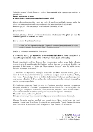 Sunamita expressa que o estandarte sobre ela, não era a identidade de uma das tribos de 
Israel, ou símbolo da Casa de Davi. Era algo para ela de muito maior valor que uma 
identidade cívica. Que um símbolo de guerra. Era o amor que seu amado tinha por ela. 
O amor de Cristo sobre a Igreja é um estandarte sagrado, um símbolo de guerra, de 
proteção, de suprema importância. Ele não carrega a bandeira, ele a protege com ela. 
Porque era o símbolo numa guerra da coisa mais importante a ser guarnecida por um 
exército, e ele a coloca debaixo dela! ELA É PARA ELE, MAIS IMPORTANTE QUE 
SUA BANDEIRA. Ela é a razão de sua bandeira. É pela alma humana, pela salvação do 
ser humano, pela vida de sua Igreja que o amor de Deus resplandece, manifesta-se de 
modo incomparável. É por amor de nós, por amor de sua escolhida, e esse é o significado 
do Evangelho. Cristo estendendo sua bandeira sobre nós. 
1. סמכוני באשׁישׁות רפדוני בתפוחים כי־חולת אהבה אני׃ 2:5 
2. Samkhuni baashishot rapduni batapukhim ki-kholat ahavah ani: 
3. Strengthen me! with the raisins, refresh me! with apples: for I am sick with love. 
As passas são as uvas secas pelo sol ou desidratadas por forte calor. Chegou o momento 
em que a moça se apaixona pelo rapaz. 
290 
Dil ye mera bas mein nahi (hindi) 
Este meu coração não está no meu controle 
(musica do filme Barfi) 
Kahin pyaar na ho jaaye 
Não deixe que eu me apaixone 
Pyaar na ho jaaye 
Não deixe que eu me apaixone 
Ae dil bataa yeh tujhe kya hua 
Oh coração, me diga, o que aconteceu com você 
Tu hai kyoon beqaraar itnaa 
Por que está tão inquieto 
Kahin pyaar na ho jaaye 
Não deixe que eu me apaixone 
(musica do filme Barfi) 
http://www.hindilyrics.net/hindi-songs-translations.html 
Paixão, do latim passione = sofrimento, sentimento excessivo; amor ardente; afecto 
violento. 
 