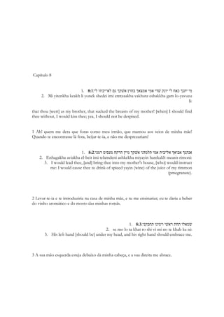 1. שׂמאלו תחת לראשׁי וימינו תחבקני׃ 2:6 
2. Semolo takhat leroshi vimino tekhabkeni: 
3. His left hand [is] under my head, and his right hand doth embrace me. 
E por isso mesmo ela deseja não sentir medo, segura fortemente pelos braços do amado. 
Porque nos braços de Salomão, ela simplesmente esquecerá o mundo que a envolve. O 
abraço é uma das formas mais belas da manifestação do carinho humano. É uma 
linguagem de afeto universal. O termo “mão” em hebraico muitas vezes significa “força”. 
Ou alcance do poder ou da autoridade de alguém. A mão esquerda e a mão direita tem 
uma diferença de significado nas diversas culturas do Oriente. A direita era a mão que os 
reis utilizavam para erguer o cetro ou a espada, gestos com muitos significados 
relacionados ao poder real, para acenar e pedir silencio, para convocar uma pessoa, para 
selar os atos do estado. Sunamita não sabe que Salomão é o mais poderoso rei de sua 
época. Ela não imagina que ao envolvida por ele estará sendo abraçada pela mão que 
decreta todos os atos oficiais do estado israelita. A mão que repousará sobre sua cintura 
tem o poder de vida e morte sobre milhões de pessoas. A cabeça da moça israelita é envolta 
numa manta, a cena é dela literalmente ‘caindo’ sobre os braços dele que a segura para que 
ela não estatele no chão. Ela se imagina sustentada como uma criança é sustentada para ser 
colocada no berço ou na rede. Se você não segurar sua cabeça ela penderá para trás. A mão 
esquerda não tinha um grande significado para os orientais. Na Índia ela é usada 
exclusivamente para o asseio pessoal, para trabalhos mais pesados e rústicos. Eles a 
consideram impura. Não se cumprimentam e nem pegam na comida com a mão esquerda. 
Os canhotos eram mais desprezados que os destros. Quase considerados anormai s. Por 
isso é extraordinário quando as escrituras colocam a existência na tribo de Benjamim de um 
grupo de lançadores de funda que eram extremamente hábeis, porém canhotos. Mas há 
passagens reveladoras: 
Então o sacerdote pegará um pouco de óleo da caneca e o derramará na palma da sua 
própria mão esquerda, 
292 
Levítico 14:15 
E outra em Provérbios 
Na mão direita, a sabedoria garante a você vida longa; 
na mão esquerda, riquezas e honra. 
Provérbios 3:16 
 
