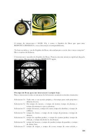 O tempo do intercessor é HOJE. Ele é como o Espírito de Deus que quer uma 
RESPOSTA IMEDIATA a sua convocação ao arrependimento, 
“Se hoje ouvirdes a voz do Espírito de Deus, não endureçais a cerviz dos vossos corações” 
Diz o escritor de Hebreus. 
O intercessor é nascido do Espírito de Deus. Possui a mesma natureza espiritual daquele 
que o gerou. Ele necessita de uma RESPOSTA agora. 
304 
O tempo de Deus para um intercessor é sempre hoje. 
Para o intercessor todos os instantes de Eclesiastes ocorrem no mesmo momento. 
Eclesiastes 3:1 Tudo tem a sua ocasião própria, e há tempo para todo propósito 
debaixo do céu. 
Eclesiastes 3:2 Há tempo de nascer, e tempo de morrer; tempo de plantar, e 
tempo de arrancar o que se plantou; 
Eclesiastes 3:3 tempo de matar, e tempo de curar; tempo de derribar, e tempo de 
edificar; 
Eclesiastes 3:4 tempo de chorar, e tempo de rir; tempo de prantear, e tempo de 
dançar; 
Eclesiastes 3:5 tempo de espalhar pedras, e tempo de ajuntar pedras; tempo de 
abraçar, e tempo de abster-se de abraçar; 
Eclesiastes 3:6 tempo de buscar, e tempo de perder; tempo de guardar, e tempo 
de deitar fora; 
Eclesiastes 3:7 tempo de rasgar, e tempo de coser; tempo de estar calado, e 
 