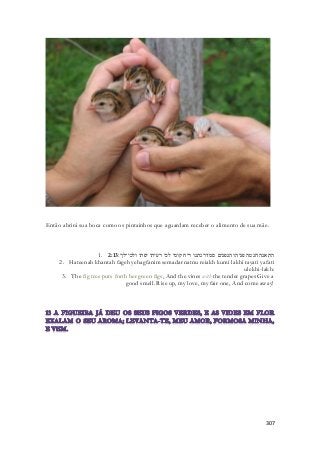 Então abrirá sua boca como os pintainhos que aguardam receber o alimento de sua mãe. 
1. התאנה חנטה פגיה והגפנים סמדר נתנו ריח קומי לכי רעיתי יפתי ולכי־לך׃ 2:13 
2. Hateenah khantah fageh yehagfanim semadar natnu reiakh kumi lakhi rayati yafati 
ulekhi-lakh: 
3. The fig tree puts forth her green figs, And the vines with the tender grapes Give a 
good smell. Rise up, my love, my fair one, And come away! 
307 
 