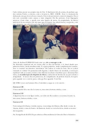 Cada videira possui seu próprio tipo de flor. E finalmente fala do aroma, do perfume que 
elas exalam. Então a convoca, com o levanta-te, MEU AMOR. Esse é o momento da 
declaração em que ele revela seu coração. Ela já não pertencerá a mais de ninguém. Ela j á 
não será concedida como esposa a mais ninguém. Ela lhe pertence. Essa linguagem 
amorosa é bem clara, o amado tem uma ligação de posse, de propriedade, do direito 
indivisível de sua afeição. Ele não quer que ela reparta sua afeição maior, sua paixão, com 
mais ninguém, esse afeto do qual exige EXCLUSIVIDADE. 
Antes de declarar FORMOSA mais uma vez, ele a consagra a ele. 
Na dimensão espiritual um ser eterno olha os dias da história, e vê Israel dando seus 
primeiros frutos, ainda amadurecendo. É a igreja primitiva, ainda completamente israelita, 
sãos os recentes movimentos messiânicos dos judeus ao redor da terra. São os judeus 
tornando-se videira! Ou permanecendo figueira e dando frutos de novidade, a renovação 
espiritual onde ao aceitar a Cristo como Messias recebem o benefício que a descrença lhes 
retira, da manifestação do Espírito de Deus, conhecido da história de seu povo desde a 
antiguidade. E nesses dias de primavera, do cumprimento da profecia de Joel, ele repete 
pela segunda vez o convite para a vida que lhes aguarda. Vem! Em 
310 
QUATRO vezes em Cantares Ele a Convidará a ergue-se e vir com ele. 
Cantares 2:10 
O meu amado fala e me diz: Levanta-te, meu amor, formosa minha, e vem. 
Cantares 2:13 
A figueira já deu os seus figos verdes, e as vides em flor exalam o seu aroma; levanta -te, 
meu amor, formosa minha, e vem. 
Cantares 4:8 
Vem comigo do Líbano, ó minha esposa, vem comigo do Líbano; olha desde o cume de 
Amana, desde o cume de Senir e de Hermom, desde os covis dos leöes, desde os montes 
dos leopardos. 
No Evangelho de MATEUS que enfatiza a Descendência de Cristo de Davi e Salomão e 
 