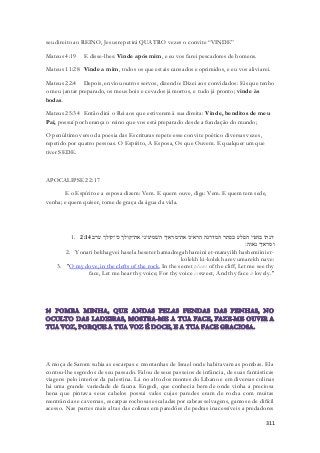 311 
seu direito ao REINO, Jesus repetirá QUATRO vezes o convite “VINDE” 
Mateus 4:19 E disse-lhes: Vinde após mim, e eu vos farei pescadores de homens. 
Mateus 11:28 Vinde a mim, todos os que estais cansados e oprimidos, e eu vos aliviarei. 
Mateus 22:4 Depois, enviou outros servos, dizendo: Dizei aos convidados: Eis que tenho 
o meu jantar preparado, os meus bois e cevados já mortos, e tudo já pronto; vinde às 
bodas. 
Mateus 25:34 Então dirá o Rei aos que estiverem à sua direita: Vinde, benditos de meu 
Pai, possuí por herança o reino que vos está preparado desde a fundação do mundo; 
O penúltimo verso da poesia das Escrituras repete esse convite poético diversas vezes, 
repetido por quatro pessoas. O Espírito, A Esposa, Os que Ouvem. E qualquer um que 
tiver SEDE. 
APOCALIPSE 22:17 
E o Espírito e a esposa dizem: Vem. E quem ouve, diga: Vem. E quem tem sede, 
venha; e quem quiser, tome de graça da água da vida. 
1. יונתי בחגוי הסלע בסתר המדרגה הראיני את־מראיך השׁמיעיני את־קולך כי־קולך ערב 2:14 
ומראיך נאוה׃ 
2. Yonati bekhagvei hasela beseter hamadregah hareini et-marayikh hashemiini et-kolekh 
ki-kolekh arev umarekh nave: 
3. "O my dove, in the clefts of the rock, In the secret places of the cliff, Let me see thy 
face, Let me hear thy voice; For thy voice is sweet, And thy face is lovely." 
A moça de Sarom subia as escarpas e montanhas de Israel onde habitavam as pombas. Ela 
contou-lhe segredos de seu passado. Falou de seus passeios de infância, de suas fantásticas 
viagens pelo interior da palestina. Lá no alto dos montes do Líbano e em diversas colinas 
há uma grande variedade de fauna. Engedi, que conhecia bem de onde vinha a preciosa 
hena que pintava seus cabelos possui vales cujas paredes eram de rocha com muitas 
reentrâncias e cavernas, escarpas rochosas escaladas por cabras selvagens, gamos e de difícil 
acesso. Nas partes mais altas das colinas em paredões de pedras inacessíveis a predadores 
 