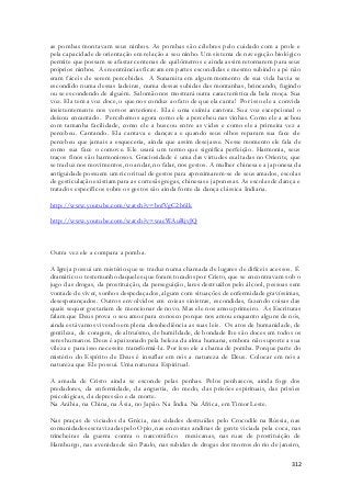 as pombas montavam seus ninhos. As pombas são célebres pelo cuidado com a prole e 
pela capacidade de orientação em relação a seu ninho. Um sistema de navegação biológico 
permite que possam se afastar centenas de quilômetros e ainda assim retornarem para seus 
próprios ninhos. As reentrâncias ficavam em partes escondidas e mesmo subindo a pé não 
eram fáceis de serem percebidas. A Sunamita em algum momento de sua vida havia se 
escondido numa dessas ladeiras, numa dessas subidas das montanhas, brincando, fugindo 
ou se escondendo de alguém. Salomão nos mostrará outra característica da bela moça. Sua 
voz. Ela tem a voz doce, o que nos conduz ao fato de que ela canta! Por isso ele a convida 
insistentemente nos versos anteriores. Ela é uma exímia cantora. Sua voz excepcional o 
deixou encantado. Percebemos agora como ele a percebeu nas vinhas. Como ele a achou 
com tamanha facilidade, como ele a buscou entre as vides e como ele a primeira vez a 
percebeu. Cantando. Ela cantava e dançava e quando seus olhos reparam sua face ele 
percebeu que jamais a esqueceria, ainda que assim desejasse. Nesse momento ele fala de 
como sua face o comove. Ele usará um termo que significa perfeição. Harmonia, seus 
traços finos são harmoniosos. Graciosidade é uma das virtudes exaltadas no Oriente, que 
se traduz nos movimentos, no andar, no falar, nos gestos. A mulher chinesa e a japonesa da 
antiguidade possuem um rico ritual de gestos para aproximarem-se de seus amados, escolas 
de gesticulação existiam para as cortesãs gregas, chinesas e japonesas. As escolas de dança e 
tratados específicos sobre os gestos são ainda fonte da dança clássica Indiana. 
312 
http://www.youtube.com/watch?v=bofVgC2b6lk 
http://www.youtube.com/watch?v=wacWAuRjvJQ 
Outra vez ele a compara a pomba. 
A Igreja possui um mistério que se traduz numa chamada de lugares de difíceis acessos. É 
dramático o testemunho daqueles que foram tocados por Cristo, que se encontravam sob o 
jugo das drogas, da prostituição, da perseguição, lares destruídos pelo álcool, pessoas sem 
vontade de viver, sonhos despedaçados, alguns com situações de enfermidade gravíssimas, 
desesperançados. Outros envolvidos em coisas sinistras, escondidas, fazendo coisas das 
quais sequer gostariam de mencionar de novo. Mas ele nos amou primei ro. As Escrituras 
falam que Deus prova o seu amor para conosco porque nos amou enquanto alguns de nós, 
ainda estávamos vivendo em plena desobediência as suas leis. Os atos de humanidade, de 
gentileza, de coragem, de altruísmo, de humildade, de bondade lhe são doces em todos os 
seres humanos. Deus é apaixonado pela beleza da alma humana, embora não suporte a sua 
vileza e para isso necessite transformá-la. Por isso ele a chama de pomba. Porque parte do 
mistério do Espírito de Deus é insuflar em nós a natureza de Deus. Colocar em nós a 
natureza que Ele possui. Uma natureza Espiritual. 
A amada de Cristo ainda se esconde pelas penhas. Pelos penhascos, ainda foge dos 
predadores, da enfermidade, da angustia, do medo, das prisões espirituais, das prisões 
psicológicas, da depressão e da morte. 
Na Arábia, na China, na Ásia, no Japão. Na Índia. Na África, em Timor Leste. 
Nas praças de viciados da Grécia, nas cidades destruídas pelo Crocodile na Rússia, nas 
comunidades escravizadas pelo Opio, nas encostas andinas de gente viciada pela coca, nas 
trincheiras da guerra contra o narcotráfico mexicanas, nas ruas de prostituição de 
Hamburgo, nas avenidas de são Paulo, nas subidas de drogas dos morros do rio de janeiro, 
 