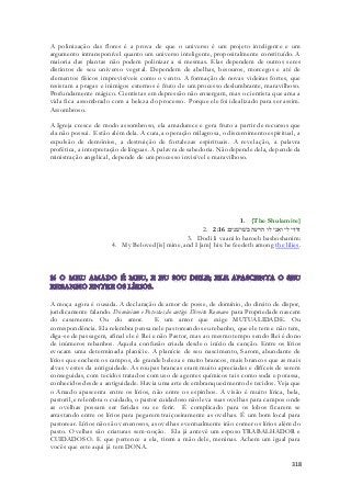 A polinização das flores é a prova de que o universo é um projeto inteligente e um 
argumento intransponível quanto um universo inteligente, propositalmente constituído. A 
maioria das plantas não podem polinizar a si mesmas. Elas dependem de outros seres 
distintos de seu universo vegetal. Dependem de abelhas, besouros, morcegos e até de 
elementos físicos imprevisíveis como o vento. A formação de novas videiras fortes, que 
resistam a pragas e inimigos externos é fruto de um processo deslumbrante, maravilhoso. 
Profundamente mágico. Cientistas em depressão não enxergam, mas o cientista que ama a 
vida fica assombrado com a beleza do processo. Porque ele foi idealizado para ser assim. 
Assombroso. 
A Igreja cresce de modo assombroso, ela amadurece e gera fruto a partir de recursos que 
ela não possui. Estão além dela. A cura, a operação milagrosa, o discernimento espiritual, a 
expulsão de demônios, a destruição de fortalezas espirituais. A revelação, a palavra 
profética, a interpretação de línguas. A palavra de sabedoria. Não depende dela, depende da 
ministração angelical, depende de um processo invisível e maravilhoso. 
1. {The Shulamite} 
2. דודי לי ואני לו הרעה בשׁושׁנים׃ 2:16 
3. Dodi li vaani lo haroeh bashoshanim: 
4. My Beloved [is] mine, and I [am] his: he feedeth among the lilies. 
A moça agora é ousada. A declaração de amor de posse, de domínio, do direito de dispor, 
juridicamente falando. Dominium e Potestas do antigo Direito Romano para Propriedade nascem 
do casamento. Ou do amor. E um amor que exige MUTUALIDADE. Ou 
correspondência. Ela relembra pensa nele pastoreando seu rebanho, que ele tem e não tem, 
diga-se de passagem, afinal ele é Rei e não Pastor, mas ao mesmo tempo sendo Rei é dono 
de inúmeros rebanhos. Aquela confusão criada desde o início da canção. Entre os lírios 
evocam uma determinada planície. A planície de seu nascimento, Sarom, abundante de 
lírios que enchem os campos, de grande beleza e muito brancos, mais brancos que as mais 
alvas vestes da antiguidade. As roupas brancas eram muito apreciadas e difíceis de serem 
conseguidas, com tecidos tratados com uso de agentes químicos tais como soda e potassa, 
conhecidos desde a antiguidade. Havia uma arte de embranquecimento de tecidos. Veja que 
o Amado apascenta entre os lírios, não entre os espinhos. A visão é muito lírica, bela, 
pastoril, e relembra o cuidado, o pastor cuidadoso não leva suas ovelhas para campos onde 
as ovelhas possam ser feridas ou se ferir. É complicado para os lobos ficarem se 
arrastando entre os lírios para pegarem traiçoeiramente as ovelhas. É um bom local para 
pastorear. Lírios não são venenosos, as ovelhas eventualmente irão comer os lírios além do 
pasto. Ovelhas são criaturas sem-noção. Ela já antevê um esposo TRABALHADOR e 
CUIDADOSO. E que pertence a ela, tirem a mão dele, meninas. Achem um igual para 
vocês que este aqui já tem DONA. 
318 
 