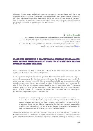Cristo é o Amado para o qual a Igreja entregou seu coração e que confia em sua Palavra, no 
seu Cuidado, em seu Amor. Confia nele para ser Protegida, para ser conduzida. A Palavra 
de Cristo formaliza seu cuidado para com a Igreja, sua proteção. Sua presença continua. 
“Eis que estarei convosco até o final dos séculos”. “Não temais pequeno rebanho de meu 
pai, porque de vós ele se agradou para vos dar o reino.” 
1. {to her Beloved} 
2. עד שׁיפוח היום ונסו הצללים סב דמה־לך דודי לצבי או לעפר האילים על־הרי בתר׃ 2:17 
3. Ad sheyafuakh hayom venasu hatzelalim sov demeh-lekha Dodi litzvi o leofer 
haayalim al-harei vater: 
4. Until the day breaks, and the shadows flee away, turn, my beloved, and be like a 
gazelle or a young stag upon the mountains of Beter. 
Beter - Montanhas de Beth´er. (Beth´Er - Casa de Er) Montanhas da casa de Er...O 
significado da palavra em é Divisão. Separação 
É um lugar que ninguém sabe onde é que fica. O nome da montanha evoca um antigo e 
conhecido personagem das Escrituras, conhecido como Er. Chegamos a outra história de 
amor, uma que não deu certo... Er foi o primeiro filho de Judá, que morreu por fazer algo 
que não se sabe o que foi, mas que não era boa coisa. Er é filho de Sua pois é...o nome da 
mãe é Sua) filha de um cananeu desconhecido, que foi desposada num "casamento 
forçado" por Judá, Judá por sua vez realiza outro "casamento forçado" de Er com uma 
moça chamada Tamar. É a versão da antiguidade dos casamentos da Índia, onde quem 
escolhe os cônjuges são os pais e não os noivos. 
E aconteceu no mesmo tempo que Judá desceu de entre seus irmãos e entrou 
na casa de um homem de Adulão, cujo nome era Hira, E viu Judá ali a filha de um 
homem cananeu, cujo nome era Sua; e tomou-a por mulher, e a possuiu. E ela 
concebeu e deu à luz um filho, e chamou-lhe Er. Judá, pois, tomou uma mulher 
para Er, o seu primogênito, e o seu nome era Tamar. Er, porém, o primogênito de 
Judá, era mau aos olhos do Senhor, por isso o Senhor o matou. 
Montanhas de Bether, creio, trazem a memória essas cenas, a um leitor judeu. A Amada de 
Cantares quer que o Amado que se distanciou retorne rapidamente, veloz que nem um 
gamo pulando as montanhas, montanhas cujo nome lembram uma trágica história de amor 
319 
 