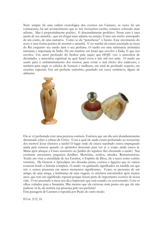 colheitas, da maturação da uva e em todo o oriente e além estão sendo realizados festivais 
movidos a dança, canções e vinho. Muito vinho. A cor de Cântico dos Cânticos é purpura. 
No Egito festivais com um vinho preservado a base de uma química somente conhecida 
por sábios sacerdotes e de uso exclusivo de Faraó está sendo fartamente consumido. Os 
jônios, os aqueus, os eólios e os dórios festejam festas regadas a vinho. As primeiras 
famílias pastoris aryas, entraram na Índia aproximadamente no segundo milênio antes de 
Cristo, período em que os aqueus – com quem estavam, de certo modo, aparentados e cuja 
a língua pertence ao mesmo grupo linguístico do sânscrito – chegavam ao território que, 
posteriormente, formaria a Grécia. O Rig-Veda menciona um tipo de bebida (soma) que se 
assemelha ao vinho misturado com especiarias citado em Cantares. A Índia da época de 
Cânticos não possuía os preceitos de proibição ao vinho que vieram a posterior em sua 
coleção de livros religiosos, porém em todos os épicos os personagens míticos e divindades 
estão festejando suas vitórias com vinho. Os povos semitas estão celebrando aos seus 
deuses com sacrifícios e oferendas de vinho derramado, chamado de libação, e também 
bebendo muito. O vinho possuía um simbolismo relacionado a ressurreição, ao sangue 
derramado, ao sacrifício, em muitas culturas da antiguidade. E incondicionalmente 
conectado às histórias de amor dos deuses do mundo antigo. As festas religiosas em 
Cânticos evocam, nas terras estrangeiras, aos mitos de fertilidade, sempre envolvendo 
deusas, seus pares e a terra que recebia o efeito desse amor. Ou seja, o pano de fundo é 
um mundo literalmente embriagado durante a realização dessas festas. 
Poderia citar que as vestes do Messias cheiram a um vinho cheio de especiarias. Porque o 
vinho da época de Cânticos era comumente misturado a diversas especiarias. Isaías 
mostrará a libertação trazida por parte do Messias por meio de força descomunal, onde 
suas vestes estarão manchadas de vinho, após seu árduo trabalho no lagar. 
32 
 