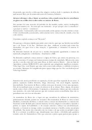 do passado, que envolve a tribo que deu origem a realeza, Judá é o patriarca da tribo da 
qual nascerá Davi, pai do enamorado autor de Cantares, Salomão. 
Até que refresque o dia, e fujam as sombras, volta, amado meu; faze-te semelhante 
ao gamo ou ao filho dos veados sobre os montes de Beter. 
Em cantares há uma sucessão de períodos do dia manhãs, tardes, noites, madrugadas, 
manhã novamente, etc. Eu creio que esse momento - até que refresque o dia é o entardecer - 
e que fujam as sombras - o anoitecer - 
Esclarecendo: Anoitecendo, tudo vai escurecendo, então aparece a luz das estrelas e o luar. 
O dia vai refrescando, escurecendo, então uma luz suave toma conta do mundo, a luz lua 
e das estrelas. 
320 
O próximo capitulo começa com "De noite". 
Ela quer que o dia passe rápido para poder estar com ele, quer que sua história seja melhor 
que a de Tamar. E de Sua. Diferente das duas mulheres evocadas pelo nome das 
montanhas, ela quer viver a dita situação, é apaixonada, é voluntária. E ansiosa. E 
impaciente. 
Na dimensão humana dá até pra ver a menina desesperada aguardando o contato do 
namorado, antigamente o telefonema. Atualmente o SMS. 
Na dimensão espiritual a moça ansiosa é a Igreja de Cristo, que anseia sua presença, seu 
amor, seu retorno. O tempo em Cantares retrata o tempo da eternidade. Mil anos são como 
um dia e um dia como mil anos para Deus, já dizia cantava Moisés. João no final de 
Apocalipse exclama MARANATA, uma expressão que antigamente significava somente: 
Volta logo! Ora, vem! Depois que uma visita estava indo embora e o anfit rião já incitava 
seu retorno. Maranata foi resignificado para a igreja antiga que lia: Ora vem Senhor Jesus! 
Volta logo Senhor! 
Sunamita não anseia por divisão ou separação, ela não quer ficar separada de seu amor. A 
palavra separação lembra distancia, briga, desavença. Um casal brigado, separado, 
irreconciliado. Nos montes da Beter a ultima coisa que ela anseia é viver uma separação. 
Fala de reconciliação para os casais, de afastar-se de se afastar. Para a Igreja, do mesmo 
modo, como é duro o divisionismo. A separação, a desarmonia. Líderes que não cedem de 
suas posições, do outro lado pessoas que não aceitam serem aconselhadas. Que não se 
perturbam com em viver em desunião. 
As montanhas de Beter são o lugar em que escombros de milhares de ministérios, 
profeticamente falando, podem ser avistados. Das montanhas de Beter se vêem os lares 
divididos, as amizades desfeitas, o vínculo entre o coração do doutrinador e a essência das 
Escrituras sendo dividido pelo conceito humano, leviano, religioso ou mundano. Quando o 
profeta se separa da humildade e c do coração amoroso e abraça sua autodivinização. 
Quando a o homem se insurge contra sua própria natureza e batalha contra sua própria 
sexualidade. Sua mente não concorda com seu corpo e ele age contra seu próprio corpo. 
De lá se avistam os políticos que abandonaram seus ideais, e divididos pela ganância 
correrão atrás de financiadores. Eles que amavam a pátria agora partem para apoiar o 
 