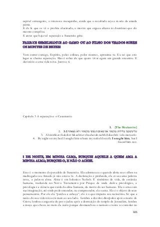 capital estrangeiro, o interesse mesquinho, ainda que o resultado seja a morte da amada 
pátria. 
E de lá que se vê o profeta alucinado, o mestre que ergueu altares às doutrinas que ele 
mesmo compilou. 
E antes que haja tal separação a Sunamita grita: 
Vem correr comigo, Espírito, pelas colinas, pelos montes, aproxima -te. Eu sei que este 
lugar se chama separação. Mas é sobre ele que quero viver agora um grande encontro. E 
dar início a uma vida nova. Junto a ti. 
321 
Capítulo 3 A separação e o Casamento 
1. {The Shulamite} 
2. על־משׁכבי בלילות בקשׁתי את שׁאהבה נפשׁי בקשׁתיו ולא מצאתיו׃ 3:1 
3. Al-mishkavi baleilot bikashti et sheahavah nafshi bikashtiv velo metzativ: 
4. By night on my bed I sought him whom my nefesh loveth: I sought him, but I 
found him not. 
Esse é o momento do pesadelo de Sunamita. Ela adormeceu e quando abriu seus olhos na 
madrugada seu Amado já não estava lá. A declaração é profunda, ela evoca uma palavra 
nova, a palavra alma. Alma é em hebraico Nefesh. É sinônimo de vida, da essência 
humana, traduzida no Novo Testamento por Psique de onde deriva psicológico, a 
psicologia é a ciência que cuida da alma humana, da mente do ser humano. Ela o ama com 
sua imaginação, até onde pode entender, ou compreender, ela o ama. Ele é o objeto de seus 
pensamentos. Por ele ela “perdeu a cabeça”, ele é o que impacta seu raciocínio. Só que a 
razão de sua vida não está mais ao seu lado. Lembra a dor dos discípulos após a morte de 
Cristo, lembra a angustia do povo judeu após a destruição do templo de Jerusalém, lembra 
a moça que chora no meio da noite porque desmanchou o namoro e tenta se consolar no 
 