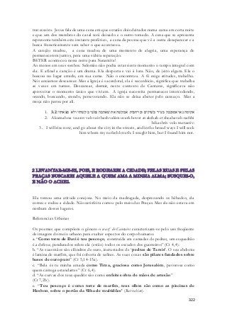 travesseiro. Jesus fala de uma cena em que estarão dois deitados numa cama em certa noite 
e que um dos membros do casal será deixado e o outro tomado. A cena que se apresenta 
representa também este instante profético, a cena da pessoa que vê a outra desaparecer e a 
busca freneticamente sem saber o que aconteceu. 
A canção mudou, a cena mudou de uma momento de alegria, uma esperança de 
permanecerem juntos, para uma súbita separação. 
BETER aconteceu nessa noite para Sunamita! 
Ao menos em seus sonhos. Salomão não podia estar neste momento o tempo integral com 
ela. E afinal a canção é um drama. Ela desperta e vai à luta. Não, de jeito algum. Ela o 
buscou no lugar errado, em sua cama. Não o encontrou. A fé exige atitudes, trabalho. 
Nós ansiamos descansar. Mas a Igreja é sacerdotal, ela é sacerdócio, significa que trabalha 
as vezes em turnos. Descansar, dormir, neste contexto de Cantares, significava não 
aproveitar o momento único que viviam. A igreja necessita permanecer intercedendo, 
orando, buscando, crendo, perseverando. Ela não se deixa abater pelo cansaço. Mas a 
moça não parou por ali. 
1. אקומה נא ואסובבה בעיר בשׁוקים וברחבות אבקשׁה את שׁאהבה נפשׁי בקשׁתיו ולא מצאתיו׃ 3:2 
2. Akumah na vaasovvah vair bashvakim uvarkhovot avakshah et sheahavah nafshi 
bikashtiv velo metzativ: 
3. I will rise now, and go about the city in the streets, and in the broad ways I will seek 
him whom my nefesh loveth: I sought him, but I found him not. 
Ela tomou uma atitude corajosa. No meio da madrugada, desprezando os bêbados, ela 
correu e rodou a cidade. Não satisfeita correu pelo meio das Praças. Mas ele não estava em 
nenhum desses lugares. 
322 
Referencias Urbanas 
Os poemas que compõem o gênero o wasf de Cantares caracterizam-se pelo uso freqüente 
de imagens do meio urbano para exaltar aspectos do corpo humano: 
a. “Como torre de Davi é teu pescoço, construída em camadas de pedras, um esquadrão 
é a defesa; pendurados sobre ela (estão) todos os escudos dos guerreiros” (Ct 4,4). 
b. “As suas mãos são cilindros de ouro, incrustados de ‘ pedras de Tarsis’. O seu abdome 
é lamina de marfim, que foi coberta de safiras. As suas coxas são pilares fundados sobre 
bases de ouro puro” (Ct 5,14-15a). 
c. “Bela és tu minha amada como Tirza, graciosa como Jerusalém, pavorosa como 
quem carrega estandartes” (Ct 6,4). 
d. “As curvas dos teus quadris são como enfeites obra de mãos de artesão” 
(Ct 7,2b). 
e. “Teu pescoço é como torre de marfim, teus olhos são como as piscinas de 
Hesbon, sobre o portão da ‘filha de multidões’ (Bat-rabim). 
 