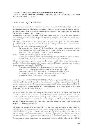 Teu nariz é como torre do Líbano, vigiando diante de Damasco. 
Tua cabeça sobre ti é como o Carmelo, e o cabelo da tua cabeça como púrpura, rei preso 
com tiras de couro” (Ct 7,5-6) 
323 
A cidade como lugar de sofrimento 
Paradoxalmente, Jerusalém em Cantares não é celebrada, não é chamada de “graciosa” nem 
é exaltada sua pompa e luxo. As referências a Salomão que é, depois de Davi, o rei mais 
tradicionalmente ligado a Jerusalém, nas duas das três vezes que acontecem, são negativas 
vinculadas a denúncias (cf. Ct 8,11-12). 
O imaginário deste verso, a cidade, suas habitações, ruas, praças, guardas, muralhas e até 
sua simbologia como centro de poder (Salomão), compõe um quadro de frustração e 
sofrimento. 
Descrições semelhantes à feita pelas filhas de Jerusalém aparecem em outros textos 
jerusalemitas do Antigo Testamento. Em Jr 5,1 onde possivelmente se descreve uma 
Jerusalém pré-exílica com ruas e praças, se lê? 
Dai voltas às ruas (“behutzôt”) de Jerusalém, e vede agora, e informaivos, e buscai 
pelas tuas praças (“rehaboteka”), para ver se achais alguém ou se há um homem que 
pratique a justiça ou busque a verdade; e eu lhe perdoarei. 
Em Zacarias 8,4 se descreve a Jerusalém pós-exílica: 
“Ainda nas praças de Jerusalém (berehabôt iyerúshálám) habitarão velhos e velhas, 
levando cada um na mão o seu bordão, por causa da sua muita idade”. 
Mas, diferentemente do que nos textos citados acima, a cidade não é o lugar da utopia para 
as filhas de Jerusalém. A cidade não aparece como metáfora para a amada como acontece 
nos poemas de Lamentações (2,12-13a): 
Para suas mães (‘imotám) eles diziam, onde estão o trigo e o vinho? 
Estando eles a enfraquecer, como feridos mortalmente, nas praças 
(rehobôt) A cidade (` iyr) a derramar sua vida (nafeshám) sobre o peito 
das suas mães (‘imotám). Qual seria o testemunho? Com que te 
compararia, ó filha de Jerusalém (habat yerûshálam)?. 
A cidade é a mãe do ESTADO MODERNO. Todos os grandes problemas urbanos hoje 
são vinculados às grandes cidades. Os índices de violência, as quadrilhas, o tráfico de 
drogas, os grandes currais eleitorais, os grandes gastos públicos, a tremenda quantidade de 
poluição gerada, a despersonalização, a desivindualização. A prostituição, as questões 
ambientais, socais, de saúde, de ensino. 
Jerusalém já era uma grandiosa metrópole na época de Salomão. Um centro administrativo 
e politico. Não é citada o nome da cidade onde ocorrem os eventos descritos até este 
capítulo de Cantares. Pode ser uma outra próxima ao Líbano, poderia ser inclusive uma 
cidade costeira. Cesárea, ou Cafarnaum. Mas é uma grande cidade cercada de muros e com 
praças. O leitor em seu coração viaja até a cidade de Jerusalém, pois a todo instante são 
citadas “as filhas de Jerusalém”. 
Na dimensão espiritual a representação de que não está nas bases da economia, da 
antropologia, das ciências sociais, não está no escopo da tecnologia ou na indústria do 
entretenimento o lugar do Amado. As coisas do Espírito não estão na construção do 
mundo. Porque o mundo rejeitou a Deus. A indústria, o progresso, a economia mundial, os 
modelos políticos que hoje norteiam a vida das nações, nelas não se encontrará ao Amado. 
Por toda parte o espírito que endossa nossa era é o da especulação, não o da sinceridade. 
 