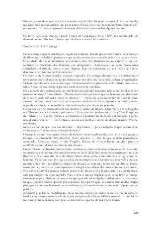 São praças aonde o que se vê é a injustiça social. Não há praça de uma cidade do mundo 
que não tenha testemunhado um assassinato. Poucas ruas não testemunharam tragédias. E 
certamente nenhuma construção humana deixou de testemunhar alguma mentira. 
No livro A Cidade Antiga o prof. Fustel de Coulanges (1830-1889) fez um tratado do 
desnvolvimento das instituições que dão base à sociedade moderna. 
324 
Trecho de A cidade Antiga 
Essas crenças logo deram lugar a regras de conduta. Desde que o morto tinha necessidade 
de alimento e de bebida, pensou-se que era dever dos vivos satisfazer às suas necessidades. 
O cuidado de levar alimentos aos mortos não foi abandonado ao capricho, ou aos 
sentimentos mutáveis dos homens; era obrigatório. Estabeleceu-se desse modo uma 
verdadeira religião da morte, cujos dogmas logo se reduziram a nada, mas cujos ritos 
duraram até o triunfo do Cristianismo. 
Os mortos eram considerados criaturas sagradas. Os antigos davam-lhes os epítetos mais 
respeitosos que podiam encontrar; chamavam-nos de bons, de santos, de bem-aventurados. 
Tinham por eles toda a veneração que o homem pode ter para com a divindade, que ama e 
teme. Segundo seu modo de pensar, cada morto era um deus. 
Essa espécie de apoteose não era privilégio dos grandes homens; não se faziam distinções 
entre os mortos. Cícero afirma: “Nossos ancestrais quiseram que os homens que deixaram 
de viver fossem contados entre os deuses.” — Não era necessário ter sido um homem 
virtuoso; o mau tornava-se deus tanto quanto o homem de bem; apenas continuava, nessa 
segunda existência, com todas as más inclinações que tivera na primeira. 
Os gregos de boa mente davam aos mortos o nome de deuses subterrâneos. Em Ésquilo 
um filho invoca deste modo o pai morto: “Ó tu, que és um deus sob a terra.” — Eurípides 
diz, falando de Alceste: “Junto a seu túmulo o viandante há de parar, e dizer: Esta é agora 
uma divindade feliz.” — Os romanos davam aos mortos o nome de deuses manes: “Prestai 
aos deuses 
manes as honras que lhes são devidas — diz Cícero — pois são homens que deixaram de 
viver; reverenciai-os como criaturas divinas.” 
Os túmulos eram os templos dessas divindades. Assim exibiam eles, em latim e em grego, a 
inscrição sacramental: Dis Manibus, theõis ethoníois. — Era lá que o deus permanecia 
sepultado: Manesque sepulti — diz Virgílio. Diante do túmulo havia um altar para os 
sacrifícios, como diante do túmulo dos deuses. 
Encontramos o culto dos mortos entre os helenos, entre os latinos, entre os sabinos e entre 
os etruscos; encontramo-lo também entre os árias da Índia, como mencionam os hinos do 
Rig-Veda. Os livros das Leis de Manu falam desse culto como do mais antigo entre os 
homens. Vê-se por esse livro que a ideia da metempsicose desconheceu essa velha crença; 
mesmo antes disso já existia a religião de Brama, e, contudo, tanto sob o culto de Brama 
como sob a doutrina da metempsicose a religião das almas dos ancestrais subsiste ainda, 
viva e indestrutível, e força o redator das Leis de Manu a levá-la em conta, e a admitir ainda 
suas prescrições no livro sagrado. Não é esta a menor singularidade desse livro estranho: 
conservar regras relativas a crenças antigas quando foi redigido, evidentemente, em época 
na qual outras crenças opostas prevaleciam. Isso prova que, se é necessário muito tempo 
para que as crenças humanas se transformem, é necessário mais tempo ainda para que as 
práticas 
exteriores e as leis se modifiquem. Hoje mesmo, depois de tantos séculos e revoluções, os 
hindus continuam a oferecer dádivas aos antepassados. Essas idéias e ritos são o que há de 
mais antigo na raça indo-européia, assim como o que há de mais persistente. 
 