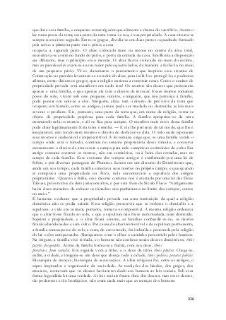 que dure essa família, e enquanto restar alguém que alimente a chama do sacrifício. Assim o 
lar toma posse da terra; essa parte da terra torna-se sua, é sua propriedade. A casa situava-se 
sempre no recinto sagrado. Entre os gregos, dividia-se em duas partes o quadrado formado 
pela cerca: a primeira parte era o pátio; a casa 
ocupava a segunda parte. O altar, colocado mais ou menos no centro da área total, 
encontrava-se assim no fundo do pátio, e perto da entrada da casa. Em Roma a disposição 
era diferente, mas o princípio era o mesmo. O altar ficava colocado no meio do recinto, 
mas as paredes elevavam-se ao seu redor pelos quatro lados, de maneira a fechá-lo no meio 
de um pequeno pátio. Vê-se claramente o pensamento que inspirou esse sistema de 
Construção: as paredes levantam-se ao redor do altar, para isolá-lo e protegê-lo; e podemos 
afirmar, como diziam os gregos, que a religião ensinou a construir casas. Como o caráter de 
propriedade privada está manifesto em tudo isso! Os mortos são deuses que pertencem 
apenas a uma família, e que apenas ela tem o direito de invocar. Esses mortos tomaram 
posse do solo, vivem sob esse pequeno outeiro, e ninguém, que não pertença à família, 
pode pensar em unir-se a eles. Ninguém, aliás, tem o direito de privá-los da terra que 
ocupam; um túmulo, entre os antigos, jamais pode ser mudado ou destruído; as leis mais 
severas o proíbem. Eis, portanto, uma parte da terra que, em nome da religião, torna -se 
objeto de propriedade perpétua para cada família. A família apropriou-se da terra 
enterrando nela os mortos, e ali se fixa para sempre. O membro mais novo dessa família 
pode dizer legitimamente: Esta terra é minha. — E ela lhe pertence de tal modo, que lhe é 
inseparável, não tendo nem mesmo o direito de desfazer-se dela. O solo onde repousam 
seus mortos é inalienável e imprescritível. A lei romana exige que, se uma família vende o 
campo onde está o túmulo, continua no entanto proprietária desse túmulo, e conserva 
eternamente o direito de atravessar o campo para nele cumprir as cerimônias do culto Era 
antigo costume enterrar os mortos, não em cemitérios, ou à beira das estradas, mas no 
campo de cada família. Esse costume dos tempos antigos é confirmado por uma lei de 
Sólon, e por diversas passagens de Plutarco. Lemos em um discurso de Demóstenes que, 
ainda em seu tempo, cada família enterrava seus mortos no próprio campo, e que quando 
se comprava uma propriedade na Ática, nela encontravam a sepultura dos antigos 
proprietários . Quanto à Itália, esse mesmo costume nos é atestado por uma lei das Doze 
Tábuas, pelos textos de dois jurisconsultos, e por esta frase de Siculo Flaco: “Antigamente 
havia duas maneiras de colocar os túmulos: uns punhamnos no limite dos campos, outros 
no meio.” 
É bastante evidente que a propriedade privada era uma instituição da qual a religião 
doméstica não se podia eximir. Essa religião prescrevia que se isolasse o domicílio e a 
sepultura: a vida em comum, portanto, tornava-se impossível. A mesma religião ordenava 
que o altar fosse fixado ao solo, e que a sepultura não fosse nem mudada, nem destruída. 
Suprimi a propriedade, e o altar ficará errante, as famílias confundir-se-ão, os mortos 
ficarão abandonados e sem culto. Por causa do altar irremovível e da sepultura permanente, 
a família tomou posse do solo; a terra, de certo modo, foi imbuída e penetrada pela religião 
do lar e dos antepassados Abarquemos com o olhar o caminho percorrido pelos homens. 
Na origem, a família vive isolada, e o homem não conhece senão deuses domésticos, theòi 
patrõi, dii gentiles. Acima da família forma-se a fratria, com seu deus, theòs 
phrátrios, Juno curialis. Em seguida vem a tribo, e o deus da tribo theòs phylios. Chega-se, 
enfim, à cidade, e imagina-se um deus que abraça toda a cidade, theòs polièus, penates publici. 
Hierarquia de crenças, hierarquia de associações. A idéia religiosa foi, entre os antigos, o 
sopro inspirador e organizador da sociedade. As tradições dos hindus, dos gregos, dos 
etruscos, contavam que os deuses haviam revelado aos homens as leis sociais. Sob essa 
forma legendária há uma verdade. As leis sociais foram obra dos deuses; mas esses deuses, 
tão poderosos e tão benfajezos, não eram nada mais que as crenças dos homens. 
326 
 