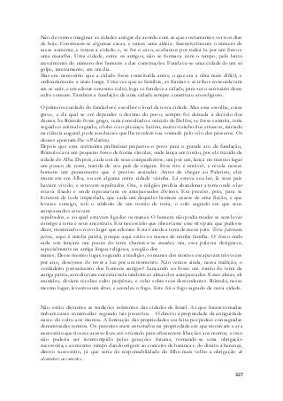 Não devemos imaginar as cidades antigas de acordo com as que costumamos ver nos dias 
de hoje. Constroem-se algumas casas, e temos uma aldeia. Insensivelmente o número de 
casas aumenta, e temos a cidade; e, se for o caso, acabamos por rodeá -la por um fosso e 
uma muralha. Uma cidade, entre os antigos, não se formava com o tempo, pelo lento 
crescimento do número dos homens e das construções. Fundava-se uma cidade de um só 
golpe, inteiramente, em um dia. 
Mas era necessário que a cidade fosse constituída antes, o que era a obra mais difícil, e 
ordinariamente a mais longa. Uma vez que as famílias, as fratrias e as tribos concordavam 
em se unir, e em adotar o mesmo culto, logo se fundava a cidade, para ser o santuário desse 
culto comum. Também a fundação de uma cidade sempre constituiu ato religioso. 
O primeiro cuidado do fundador é escolher o local da nova cidade. Mas essa escolha, coisa 
grave, e da qual se crê depender o destino do povo, sempre foi deixada à decisão dos 
deuses. Se Rômulo fosse grego, teria consultado o oráculo de Delfos; se fosse samnita, teria 
seguido o animal sagrado, o lobo ou o picanço. Latino, muito vizinho dos etruscos, iniciado 
na ciência augural, pede aos deuses que lhe revelem sua vontade pelo vôo dos pássaros. Os 
deuses apontam-lhe o Palatino. 
Depois que essa cerimônia preliminar preparou o povo para o grande ato da fundação, 
Rômulo cava um pequeno fosso de forma circular, onde lança um torrão, por ele trazido da 
cidade de Alba. Depois, cada um de seus companheiros, um por um, lança no mesmo lugar 
um pouco de terra, trazida de seu país de origem. Esse rito é notável, e revela nesses 
homens um pensamento que é preciso assinalar. Antes de chegar ao Palatino, eles 
moravam em Alba, ou em alguma outra cidade vizinha. Lá estava seu lar, lá seus pais 
haviam vivido, e estavam sepultados. Ora, a religião proibia abandonar a terra onde o lar 
estava fixado e onde repousavam os antepassados divinos. Era preciso, pois, para se 
livrarem de toda impiedade, que cada um daqueles homens usasse de uma ficção, e que 
levasse consigo, sob o símbolo de um torrão de terra, o solo sagrado em que seus 
antepassados estavam 
sepultados, e ao qual estavam ligados os manes. O homem não podia mudar se sem levar 
consigo a terra e seus ancestrais. Era necessário que observasse esse rito para que pudesse 
dizer, mostrando o novo lugar que adotara: Esta é ainda a terra de meus pais: Terra patruum, 
patria, aqui é minha pátria, porque aqui estão os manes de minha família. O fosso onde 
cada um lançara um pouco de terra chamava-se mundus; ora, essa palavra designava, 
especialmente na antiga língua religiosa, a região dos 
manes. Desse mesmo lugar, segundo a tradição, os manes dos mortos escapavam três vezes 
por ano, desejosos de rever a luz por um momento. Não vemos ainda, nessa tradição, o 
verdadeiro pensamento dos homens antigos? Lançando ao fosso um torrão de terra da 
antiga pátria, acreditavam encerrar nela também as almas dos antepassados. Essas almas, ali 
reunidas, deviam receber culto perpétuo, e velar sobre seus descendentes. Rômulo, nesse 
mesmo lugar, levantou um altar, e acendeu o fogo. Este foi o fogo sagrado da nova cidade. 
Não estão distantes as tradições referentes das cidades de Israel. As que foram tomadas 
tinham casas construídas segundo tais preceitos. O direito à propriedade da antiguidade 
nasce do culto aos morros. A limitação das propriedades era feita por pedras consagradas 
denominadas termos. Os parentes eram enterrados na propriedade em que moravam e era 
necessário que tivesse acesso livre até o túmulo para oferecerem libações aos mortos, e isso 
não poderia ser interrompido pelas gerações futuras, tornando-se uma obrigação 
sucessória, e ao mesmo tempo dando origem ao conceito de herança e do direito á herança, 
direito sucessório, já que seria de responsabilidade do filho mais velho a obrigação de 
alimentar aos mortos. 
327 
 