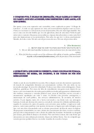 Por quatro vezes essa expressão será concedida, como explicado na parte “A Magia de 
Cantares”. A cada vez que aparecer no texto nós acrescentamos algumas cores ao texto. 
Outra vez sua mente se volta às ricas jovens de Jerusalém. Ela está num lugar humilde. Sua 
casa é uma casa de uma família que vive da agricultura, dona de uma única Vinha da qual 
retira todo o sustento. Ela pensa em na nobreza e riqueza das adversárias e como seria fácil 
para elas impressionar ao seu pretendente. Não sabe ela que ele é o dono, poeticamente 
falando, de toda a terra. Ele não está ali por causa da casa. Ele esta ali por causa dela. 
1. {The Shulamite} 
2. מי זאת עלה מן־המדבר כתימרות עשׁן מקטרת מור ולבונה מכל אבקת רוכל׃ 3:6 
3. Mi zot olah min-hamidbar ketimarot ashan mekuteret mor ulevona mikol avkat 
rokhel: 
4. Who [is] this that cometh out of the wilderness like pillars of smoke, perfumed with 
myrrh and Levonah (frankincense), with all powders of the merchant? 
Ainda ao sair da casa humilde de sua mãe. Ela se depara com um dos maiores espetáculos 
do mundo da antiguidade. Salomão era extremamente vaidoso. Ele não tinha na sua 
juventude um pingo de senso de sobriedade. Todas as suas obras eram embriagantes. Eram 
soberbas, grandiosas. Por causa da falta de comedimento nos gastos reais depois de sua 
morte o povo reclamará dos elevados gastos públicos criados pela gigantesca administração 
dos enormes, suntuosos e variados palácios reais, casas de descanso, navios, cava rias e 
monumentos espalhados em todo o reino. As dividas com governos estrangeiros, a 
manutenção do staff público, dos serviços administrativos, da cavalaria, do imenso 
exército. E por alguma razão ele a havia convocado a sua liteira real, sua carruagem 
humana, levada por dezenas de escravos, cercada de centenas de soldados uniformizados, 
seguida de centenas de carros de guerra, com serventes para molhar a região por onde 
passava, outros para purificar com queima de incenso os lugares por onde trafegaria, para 
que o rei não fosse incomodado com os cheiros proveniente da falta de asseio ou higiene 
das pequenas comunidades, ou com o cheiro dos excrementos dos bois, cavalos e animais, 
para que não se importunasse com o cheiro do adubo das fazendas. Anunciada sua chegada 
por arautos, precedida de danças e de música. Não um liteira comum, mas uma liteira que 
mais parecia ser uma embarcação terrestre. Quase um ônibus-liteira. Era tão comprida que 
sessenta pessoas podiam ficar ao seu redor, munidas de escudos e lanças. 
333 
 