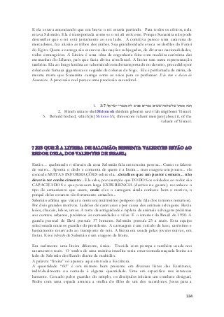 E ela estava anunciando que em breve o rei estaria partindo. Para todos os efeitos, nela 
estava Salomão. Ela é transportada como se o rei ali estivesse. Porque Sunamita não pode 
desconfiar que o rei está justamente ao seu lado. A comitiva parece uma caravana de 
mercadores, faz alusão as tribos dos árabes. Sua grandiosidade evoca os desfiles do Faraó 
do Egito. Quem a carrega são escravos das nações subjugadas, de diversas nacionalidades, 
todos estrangeiros. A Liteira é uma obra de engenharia feita com madeira caríssima das 
montanhas do Líbano, país que fazia divisa com Israel. A liteira tem outra representação 
também. Ela ao longe lembra ao tabernáculo sendo transportado no deserto, precedido por 
colunas de fumaça gigantescas e seguido de colunas de fogo. Ela é perfumada de mirra, da 
mesma mirra que Sunamita carrega entre os seios para se perfumar. Ela tem o cheiro de 
Sunamita. A procissão real parece uma procissão sacerdotal. 
1. הנה מטתו שׁלשׁלמה שׁשׁים גברים סביב לה מגברי ישׂראל׃ 3:7 
2. Hineh mitato sheliShlomoh shishim giborim saviv lah migiborei Yisrael: 
3. Behold his bed, which [is] Shlomoh's; threescore valiant men [are] about it, of the 
valiant of Yisrael. 
Então… quebrando o silencio da cena Salomão fala em terceira pessoa... Como se falasse 
de outro... Aponta o dedo e comenta de quem é a liteira... mas exagera um pouco... ele 
concede MUITAS INFORMAÇÕES sobre ela... detalhes que um pastor comum... não 
deveria ter conhecimento... Ele sabe, por exemplo que TODOS os soldados ao redor são 
CAPACITADOS e que possuem larga EXPERIENCIA (destros na guerra); reconhece o 
tipo de armamento que usam, onde eles o carregam ainda conhece bem o motivo, o 
porquê deles estarem tão fortemente armados... 
Salomão afirma que viajar a noite era muitíssimo perigoso (ele fala dos temores noturnos). 
Por dois grandes motivos. Ladrões de caravanas e por causa dos animais selvagens. Havia 
leões, chacais, lobos, ursos. A terra da antiguidade é repleta de animais selvagens próximas 
aos centros urbanos, próximos às comunidades e vilas. É o interior do Brasil de 1950. A 
guarda pessoal de Davi possuía 37 homens. Salomão possuía 23 a mais. Esta equipe 
selecionada eram os guardas do presidente. A carruagem é um veículo de luxo, caríssimo e 
basicamente reservado ao transporte de reis. A liteira era usada pelas jovens noivas, em 
festas. Esse hibrido de Salomão é um exagero de liteira. 
Era realmente uma liteira diferente, única. Trazida com pompa e também usada nos 
casamentos reais. O sonho de uma menina israelita seria estar sentada naquela liteira ao 
lado de Salomão desfilando diante da multidão. 
A palavra “liteira” só aparece aqui em toda a Escritura. 
A quantidade “60” é um número bem presente em diversas listas das Escrituras, 
individualmente ou somado à alguma quantidade. Uma em especifico nos interessa 
bastante. Cercado pelos guardas do templo, os discípulos iniciam um combate desigual, 
Pedro com uma espada arranca a orelha do filho de um dos sacerdotes. Jesus para a 
334 
 