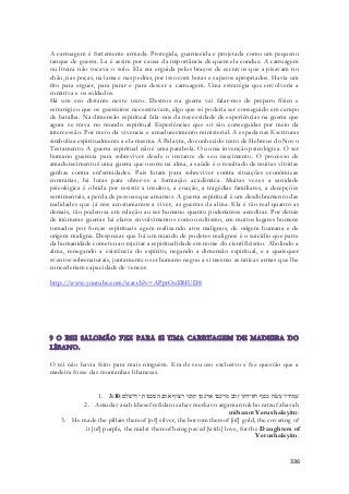 A carruagem é fortemente armada. Protegida, guarnecida e projetada como um pequeno 
tanque de guerra. La é assim por causa da importância de quem ela conduz. A carruagem 
ou liteira não tocava o solo. Ela era erguida pelos braços de escravos que a pisavam no 
chão, nas poças, na lama e nas pedras, por isso com botas e sapatos apropriados. Havia um 
rito para erguer, para parar e para descer a carruagem. Uma estratégia que envolveria a 
comitiva e os soldados. 
Há um eco distante neste texto. Destros na guerra vai falar-nos de preparo físico e 
estratégico que os guerreiros necessitavam, algo que só poderia ser conseguido em campo 
de batalha. Na dimensão espiritual fala-nos da necessidade de experiências na guerra que 
agora se trava no mundo espiritual Experiências que só são conseguidas por meio da 
intercessão. Por meio da vivencia e amadurecimento ministerial. A espada nas Escrituras 
simboliza espiritualmente a ela mesma. A Palavra, do conhecido texto de Hebreus do Novo 
Testamento. A guerra espiritual não é uma parábola. Ou uma invenção psicológica. O ser 
humano guerreia para sobreviver desde o instante de seu nascimento. O processo de 
amadurecimento é uma guerra que ocorre na alma, a saúde é o resultado de muitas vitórias 
ganhas contra enfermidades. Pais lutam para sobreviver contra situações econômicas 
contrárias, há lutas para obter-se a formação acadêmica. Muitas vezes a sanidade 
psicológica é obtida por resistir a insultos, a coação, a tragédias familiares, a decepções 
sentimentais, a perda de pessoas que amamos. A guerra espiritual é um desdobramento das 
realidades que já nos acostumamos a viver, as guerras da alma. Ela é tão real quanto as 
demais, tão poderosa em relação ao ser humano quanto poderíamos acreditar. Por detrás 
de inúmeras guerras há claros envolvimentos como ocultismo, em muitos lugares homens 
tomados por forças espirituais agem realizando atos malignos, de origem humana e de 
origem maligna. Desprezar que há um mundo de poderes malignos é o suicídio que parte 
da humanidade cometeu ao rejeitar a espiritualidade em nome do cientificismo. Abolindo a 
alma, renegando a existência do espírito, negando a dimensão espiritual, e a quaisquer 
eventos sobrenaturais, juntamente o ser humano negou a si mesmo as únicas armas que lhe 
concederiam capacidade de vencer. 
336 
http://www.youtube.com/watch?v=APptOuDHUD8 
O rei não havia feito para mais ninguém. Era de seu uso exclusivo e fez questão que a 
madeira fosse das montanhas libanesas. 
1. עמודיו עשׂה כסף רפידתו זהב מרכבו ארגמן תוכו רצוף אהבה מבנות ירושׁלם׃ 3:10 
2. Amudav asah khesef refidato zahav merkavo argaman tokho ratzuf ahavah 
mibanot Yerushalayim: 
3. He made the pillars thereof [of] silver, the bottom thereof [of] gold, the covering of 
it [of] purple, the midst thereof being paved [with] love, for the Daughters of 
Yerushalayim. 
 