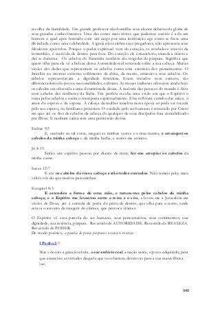 escolha da humildade. Um grande professor não humilha seus alunos debaixo da glória de 
seus grandes conhecimentos. Uma das cenas mais tristes que podemos assistir é a de um 
homem o qual após honrado com um cargo por uma instituição age como se fosse uma 
divindade, como uma celebridade. A igreja não celebra seus pregadores, não apresenta seus 
fabulosos apóstolos. Porque o poder espiritual vem do coração, se estabelece através da 
comunhão, é exercido de dentro para fora. Do coração ele é manifesto, inunda a mente e 
daí se derrama. Os cabelos de Sunamita também são tingidos de púrpura. Significa que 
quem olha para ela vê a beleza dessa Autoridade real retratada sobre a sua cabeça. Muitas 
visões são dadas que representam os cabelos como uma extensão dos pensamentos. O 
Israelita ao mostrar extremo sofrimento da alma, da mente, arrancava seus cabelos. Os 
cabelos representavam a dignidade feminina. Eram tratados com esmero, são 
diferenciadores de povos, nacionalidades, culturas. As moças indianas oferecem ainda hoje 
os cabelos em oferenda a uma determinada deusa. A maioria das perucas do mundo é feita 
com cabelos das mulheres da Índia. Um profeta recebe uma visão em que o Espírito o 
toma pelos cabelos e assim o transporta espiritualmente. Eles refletem carinho das mães, o 
amor do esposo e da esposa. A cabeça da mulher israelita nessa época só pode ser tocada 
pelo seu esposo, ou familiares próximos. O cuidado pelo ser humano é retratado por Cristo 
em que até os fios de cabelos da cabeça de qualquer de seus discípulos fora contabilizado 
por Deus. E nenhum cairia sem uma permissão divina. 
340 
Esdras 9:3 
E, ouvindo eu tal coisa, rasguei as minhas vestes e o meu manto, e arranquei os 
cabelos da minha cabeça e da minha barba, e sentei-me atónito. 
Jó 4:15 
Então um espírito passou por diante de mim; fez-me arrepiar os cabelos da 
minha carne. 
Lucas 12:7 
E até os cabelos da vossa cabeça estão todos contados. Não temais pois; mais 
valeis vós do que muitos passarinhos. 
Ezequiel 8:3 
E estendeu a forma de uma mão, e tomou-me pelos cabelos da minha 
cabeça; e o Espírito me levantou entre a terra e o céu, e levou-me a Jerusalém em 
visões de Deus, até à entrada da porta do pátio de dentro, que olha para o norte, onde 
estava o assento da imagem do ciúmes, que provoca ciúmes. 
O Espírito vê essa parcela do ser humano, seus pensamentos, seus sentimentos, sua 
dignidade, sua essência, púrpura. Revestido de AUTORIDADE. Revestido de REALEZA. 
Revestido de PODER. 
De modo poético, a pomba de penas púrpuras evoca o textos: 
I Pedro 2:9 
Mas vós sois a geração eleita, o sacerdócio real , a nação santa, o povo adquirido, para 
que anuncieis as virtudes daquele que vos chamou das trevas para a sua maravilhosa 
luz; 
 