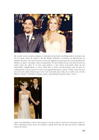 De acordo com costumes antigos, a cerimônia do noivado (ou Desposório) ocorreria um 
ano ou mais, antes de chegar o dia das Bodas. Durante o noivado (ou Desposório) as 
famílias da noiva e do noivo reunir-se-iam com algumas pessoas que não eram membros da 
família, as quais serviriam como testemunhas. O noivo daria à noiva um anel de ouro ou 
outros itens de valor. E se eles eram pobres, e tais coisas estivessem além de sua 
capacidade, simplesmente o noivo daria para a noiva um documento que no qual se 
comprometia a casar com ela. O noivo em seguida diria para a noiva: "Olha, com esse anel 
(ou com este sinal) declaro que você está reservada para mim, de a cordo com a lei de 
Moisés e Israel”. A família e amigos, então, concederiam presentes para a noiva. 
Após esta cerimônia, a noiva voltava para a casa de seu pai e o noivo de volta para a dele. A 
vida continuaria como antes, no entanto, a partir deste dia ela seria sua noiva e legítima 
esposa do noivo. 
342 
 
