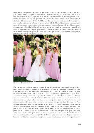 Foi durante este período de noivado que Maria descobriu que tinha concebido um filho. 
José profundamente magoado, sem dúvida, teria diversas opções de acordo com a lei. Já 
que Maria era sua esposa legítima, José poderia ter permitido que ela fosse punida com a 
morte. (Levítico 20:10), ou poderia ter concedido imediatamente um certificado de 
divórcio. (Deuteronômio 24:1). A Bíblia nos diz que porque José era um homem justo e 
reto escolheu assumir a culpa, não arriscando a vida de Maria. No entanto, ele poderia ter 
escolhido contar a comunidade o que aconteceu a uma mulher casada que foi descoberta 
em aparente infidelidade. Mas ele preferiu que a sua conduta ilícita fosse mantida em 
segredo, seguindo para longe e após deixá-la silenciosamente. Foi neste momento um anjo 
do Senhor lhe assegurou que Maria tinha sido fiel e que a criança que esperava fora gerada 
pelo Espírito Santo. (Mateus 1:18-25) 
343 
Procissão de casamento 
Um ano depois, mais ou menos, depois de ter sido realizado a cerimônia de noivado, a 
noiva sabia que o dia do casamento se aproximava. PORÉM não tinha certeza sobre o dia 
e a hora exata que seu namorado voltaria para ela. Todas as moças da época de Jesus 
estavam familiarizadas com o termo, "Corra! Apresse-se! Apronte-se! ", que parece 
descrever a situação da noiva enquanto ela verificava seu calendário e contava os dias até 
que ele completasse o ano de noivado. Ela sabia que o tempo de sua partida estava se 
aproximando. A noiva sabia que tinha que estar pronta para ser "levada" a qualquer 
momento, mas não sabia a data exata ou o dia exato em que o noivo viria para ela. Pois, 
segundo a cultura judaica, o dia começa ao pôr do sol. O noivo chegaria em geral à noite. 
Muitos meses antes do dia do casamento, a noiva faria todo o possível para suavizar a sua 
pele e fazer o seu cabelo brilhar. Quando considerava que o dia do casamento já estava 
perto, estaria usando o vestido de casamento durante os dias próximos, pois não tinha 
certeza se o noivo viria para buscá-la na noite anterior ou posterior. Possivelmente seu 
cabelo seria trançado com ouro e pérolas. Colocaria uma coroa em sua cabeça e pulseiras e 
brincos e enfeitaria a sua cabeça com jóias e pedras preciosas da família. Se o pai da noiva 
 