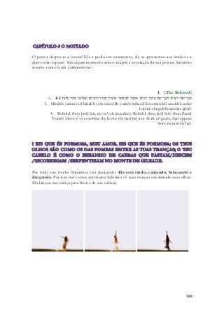 O pastor desposou a jovem! Ele a pediu em casamento, ele se apresentou aos irmãos e a 
quer como esposa! Em algum momento antes ou após a revelação da sua pessoa, Salomão 
assume com ela um compromisso. 
1. {The Beloved} 
2. הנך יפה רעיתי הנך יפה עיניך יונים מבעד לצמתך שׂערך כעדר העזים שׁגלשׁו מהר גלעד׃ 4:1 
3. Hinakh yafarayati hinakh yafa einayikh yonim mibaad letzamatekh sarekh keeder 
haizim shegalshu mehar gilad: 
4. Behold, thou [art] fair, my ra'yah (maiden); Behold, thou [art] fair; thou [hast] 
Yonah (dove)s' eyes within thy locks: thy hair [is] as a flock of goats, that appear 
from mount Gil'ad. 
Por todo este trecho Sunamita está dançando. Ela está rindo, cantando, brincando e 
dançando. Por isso nos versos anteriores Salomão vê suas tranças encobrindo seus olhos. 
Ela lançou sua trança para frente de sua cabeça. 
346 
 