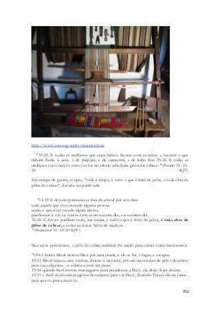 352 
http://www.etar.org/crafts/mutafen.htm 
"35:25 E todas as mulheres que eram hábeis fiavam com as mãos, e traziam o que 
tinham fiado, o azul, e de púrpura, e de carmesim, e de linho fino 35:26. E todas as 
mulheres cujo coração o moveu-los no cabelo sabedoria girou das cabras. "(Êxodo 35: 25- 
26 KJV) 
Em tempo de guerra, roupas, "toda a roupa, e tudo o que é feito de peles, e toda obra de 
pêlos de cabras", deveria ser purificada. 
"31:19 E deverão permanecer fora do arraial por sete dias: 
todo aquele que tiver matado alguma pessoa, 
como o que tiver tocado algum morto, 
purificareis a vós ea vossos cativos no terceiro dia, e no sétimo dia 
31:20 E deveis purificar tudo, sua roupa, e tudo o que é feito de peles, e toda obra de 
pêlos de cabras, e todas as coisas feitas de madeira. 
"(Números 31: 19-20 KJV) 
Nos anos posteriores, o pêlo de cabra também foi usado para coisas como travesseiros. 
"19:12 Então Mical desceu Davi por uma janela, e ele se foi, e fugiu, e escapou 
19:13 Mical tomou uma estátua, deitou-a na cama, pôs um travesseiro de pêlos de cabras 
para sua cabeceira. , e cobriu-a com um pano. 
19:14 quando Saul enviou mensageiros para prenderem a Davi, ela disse: Está doente. 
19:15 e Saul enviou mensageiros novamente para ver Davi, dizendo: Trazei-mo na cama , 
para que eu possa matá-lo. 
 