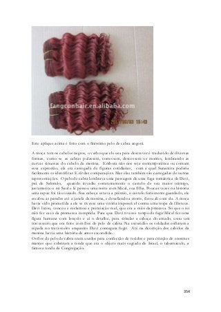 354 
Este aplique acima é feito com o finíssimo pelo de cabra angorá. 
A moça tem os cabelos negros, o verbo que ele usa para descrever é traduzido de diversas 
formas, como se as cabras pulassem, corressem, descessem os montes, lembrando as 
curvas sinuosas do cabelo da menina. Embora não nos seja contemporânea ou comum 
essa expressão, ela era carregada de figuras cotidianas, com a qual Sunamita poderia 
facilmente se identificar. E rir das comparações. Mas elas também são carregadas de outras 
representações. O pelo de cabra lembrava uma passagem de uma fuga romântica de Davi, 
pai de Salomão, quando invadiu sorrateiramente o castelo de seu maior inimigo, 
justamente o rei Saul e lá passou uma noite com Mical, sua filha. Poucas vezes na história 
uma rapaz foi tão ousado. Sua cabeça estava a prêmio, o castelo fortemente guardado, ele 
escalou as paredes até a janela da menina, e desafiando a morte, ficou ali com ela. A moça 
havia sido prometida a ele se tivesse uma vitória impossível contra uma tropa de filisteus. 
Davi lutou, venceu e reclamou a premiação real, que era a mão da princesa. Só que o rei 
não fez caso da promessa cumprida. Para que Davi tivesse tempo de fugir Mical fez uma 
figura humana com lençóis e ai o detalhe, para simular a cabeça do amado, usou um 
travesseiro que era feito com fios de pelo de cabra. Na escuridão os soldados enfiaram a 
espada no travesseiro enquanto Davi conseguia fugir. Até na descrição dos cabelos da 
menina havia uma história de amor escondida... 
Os fios de pelo de cabra eram usados para confecção de tecidos e para criação de enormes 
mantas que cobriram a tenda que era o objeto mais sagrado de Israel, o tabernáculo, a 
famosa tenda da Congregação. 
 