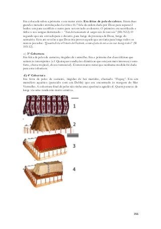 Era colocada sobre a primeira e era maior atrás. Era feitas de pele de cabras. Eram duas 
grandes metades entrelaçadas. Levítico 16:7 fala da ordem dada por Deus para separar 2 
bodes: um para sacrifício e outro para ser enviado ao deserto. O primeiro era sacrificado e 
tinha o seu sangue derramado – “Sem derramamento de sangue não há remissão” (Hb 9:22). O 
segundo que era enviado para o deserto, para longe da presença de Deus, longe do 
santuário. Este ato revelava que Deus iria prover aquele que enviaria para longe todos os 
nossos pecados: “Quanto dista o Oriente do Ocidente, assim afasta de nós as nossas transgressões” (Sl 
103:12). 
c) 3ª Cobertura 
Era feita de peles de carneiro, tingidas de vermelho. Era a primeira das duas últimas que 
seriam às intempéries (s.f. Quaisquer condições climáticas que estejam mais intensas; vento 
forte, chuva tropical, chuva torrencial). É interessante notar que nenhuma medida foi dada 
para esta cobertura. 
d) 4ª Cobertura 
Era feita de peles de carneiro, tingidas de boi marinho, chamado “Dugong”. Era um 
mamífero aquático (parecido com um Delfin) que era encontrado às margens do Mar 
Vermelho. A cobertura final de peles não tinha uma aparência agradável. Quem passava de 
longe via uma tenda não muito atrativa. 
356 
 