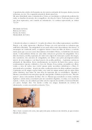 A aparência dos cabelos de Sunamita era da terceira cortinada de fora para dentro, terceira 
cobertura, ou véu. Ou a segunda camada de dentro para fora. 
Há uma identidade entre o tabernáculo e Cristo, ao estudarmos o tabenáculo podemos ler 
todos os detalhes da missão, dos evangelhos e da obra de Cristo. Tudo que Jesus é, tudo 
que Jesus representa, está contido no tabernáculo. As cortinas representam, na ordem 
1,2,3,4: 
357 
Divindade de Cristo 
Realeza de Cristo 
Serviço de Cristo 
Humanidade de Cristo 
A de pele de cabras é a número 2. As peles de cabras e de ovelhas representam o sacrifício. 
Porque a de cabra representa a Realeza? Porque ela está encostada na cobertura que 
simboliza a Deidade. Na antiguidade os reis eram tidos como descendentes dos deuses. A 
monarquia era vindicada assim, os egípcios faziam o faraó ser filho de Hórus, a coalizão 
medo-persa que seus reis eram descendentes do lendário Perseu, os babilônios do mesmo 
modo. A descendência divina era uma ideia comum aos governos da antiguidade. Ou a 
ideia de eleição, escolha, separação, de onde vem a figura da nomeação a partir dos magos, 
dos sacerdotes, dos oráculos da antiguidade, em último caso pelos prostignosticadores 
através de artes mágicas e em Israel através da escolha profética. A primeira cortina era 
adornada de Querubins, ficava imediatamente no interior do Santo dos santos, estava 
continuamente exposta, cobrindo a Arca da Aliança. Essa cortina, escondida aos olhos, 
oculta a vista de todos, mas visível apenas pelos sacerdotes simbolizava a Deus. E 
encostada nela, a próxima de pele de cabra, tecida pelas mãos de sábias mulheres israelitas. 
A primeira era de origem vegetal, linho, essa outra de origem animal, pelo de cabra. Dois 
reinos distintos, mas feitos de uma obra de tapeçaria que os assemelhava. Quando o 
Messias é crucificado tem uma placa que diz uma grande verdade aos pés da cruz. “Rei dos 
judeus”. Jesus é descendente de Davi. Ele é o Messias que tem direito ao trono, herdeiro 
legítimo e ainda assim, assassinado por um sacerdócio ilegítimo. A cabra, ou o macho da 
espécie, o bode, era um animal que tinha um rito especial de sacrifício. Eram sacrificados 
aos pares. Sempre dois. Um morria e tinha seu sangue derramado no interior do 
tabernáculo, o outro era enviado ao deserto. Vivo. 
Não é bem o assunto do verso, mas aproveito para esclarecer um mistério, já que estamos 
falando das cabras. 
 