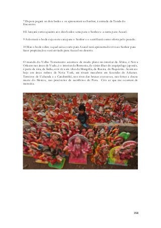 358 
7 Depois pegará os dois bodes e os apresentará ao Senhor, à entrada da Tenda do 
Encontro. 
8 E lançará sortes quanto aos dois bodes: uma para o Senhor e a outra para Azazel. 
9 Arão trará o bode cuja sorte caiu para o Senhor e o sacrificará como oferta pelo pecado. 
10 Mas o bode sobre o qual caiu a sorte para Azazel será apresentado vivo ao Senhor para 
fazer propiciação e será enviado para Azazel no deserto. 
O mundo do Velho Testamento acontece de modo pleno no interior da África, é Nova 
Orleans nas áreas de Vudu, é o interior da Romenia, de várias ilhas do arquipélago japonês, 
é parte da ásia, da Índia, está viva em vilas da Mongólia, da Russia, do Paquistão. Acontece 
hoje em áreas nobres de Nova York, em rituais macabros em fazendas do Arkanas. 
Terreiros de Uabanda e e Candomblé, nos ritos das bruxas escocesas, nas festas a deusa 
morte do Mexico, nas procissões de sacrifícios do Peru. Cito as que me ocorrem de 
memória. 
 
