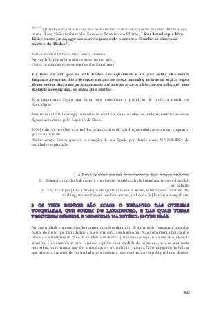 Apoc 1:17 Quando o vi, caí aos seus pés como morto. Então ele colocou sua mão direita sobre 
mim e disse: “Não tenha medo. Eu sou o Primeiro e o Último. 18 Sou Aquele que Vive. 
Estive morto, mas, agora estou vivo para todo o sempre! E tenho as chaves da 
morte e do Hades[f]. 
362 
Estive morto? O bode vivo nunca morreu. 
Na verdade por um instante esteve morto sim. 
Outra beleza das representações das Escrituras 
Do instante em que os dois bodes são separados e até que sobre eles sejam 
lançadas as sortes. Até o instante em que os ossos, moedas, pedras ou seja lá o que 
forem sejam lançados pelo sacerdote até cair no manto, chão, ou na mão, até este 
instante desgraçado, os dois estão mortos. 
É a importante figura que falta para completar a perfeição da profecia citada em 
Apocalipse. 
Sunamita celestial carrega seus cabelos revoltos, caindo sobre os ombros, com todas essas 
figuras antevistas pelo Espírito de Deus. 
E Salomão vê os olhos escondidos pelas mechas de cabelo que cobriam seu rosto enquanto 
girava dançando. 
Assim como Cristo que vê o coração de sua Igreja por detrás deste UNIVERSO de 
realidades espirituais. 
1. שׁניך כעדר הקצובות שׁעלו מן־הרחצה שׁכלם מתאימות ושׁכלה אין בהם׃ 4:2 
2. Shinayikh keeder haketzuvot shealu min-harakhtzah shekulam matimot veshakulah 
ein bahem: 
3. Thy teeth [are] like a flock [of sheep that are even] shorn, which came up from the 
washing; whereof every one bear twins, and none [is] barren among them. 
Na antiguidade era complicado manter uma boa dentição. E a dentição humana é uma das 
partes do rosto que mais define a sua formosura, sua harmonia. Não importará a beleza dos 
olhos de retirarmos da face da modelo um dente, qualquer que seja. Eles nos dão ideia da 
simetria, eles compõem para o nosso espírito uma medida de harmonia, seja na anatomia 
masculina ou feminina que são identificáveis em todas as culturas. Não há padrão de beleza 
que não seja amortecido ou anulado pela ausência, escurecimento ou pela perda de dentes. 
 