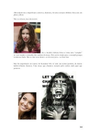 (Desculpem-me a imperfeição corretiva, dentistas, foi uma correção didática feita com um 
photo editor) 
364 
Não ia colocar, mas não resisti. 
Até a modelo Adriana Lima se torna uma “vampira” 
se você mudar o tamanho dos caninos da moça. Não serviu muito para o exemplo porque 
continuou linda. Mas se tirar seus dentes...ai não tem jeito...vai ficar feia. 
Não há imperfeição no sorriso de Sunamita! Ele vê nela um sorriso perfeito, de dentes 
indelevelmente brancos. Uma moça que chamava atenção pelo sorriso onde quer que 
passasse. 
 