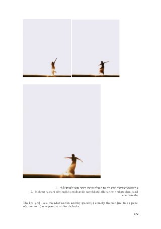 1. כחוט השׁני שׂפתתיך ומדבריך נאוה כפלח הרמון רקתך מבעד לצמתך׃ 4:3 
2. Kekhut hashani siftotayikh umidbarekh naveh kefelakh harimon rakatekh mibaad 
letzamatekh: 
Thy lips [are] like a thread of scarlet, and thy speech [is] comely: thy raah [are] like a piece 
of a rimmon (pomegranate) within thy locks. 
372 
 